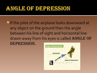  If the pilot of the airplane looks downward at
any object on the ground then the angle
between his line of sight and horizontal line
drawn away from his eyes is called angle of
depression.
 