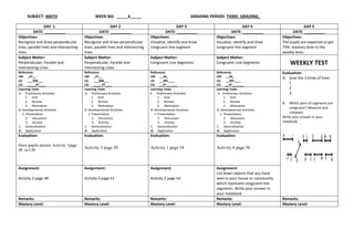 SUBJECT: MATH WEEK NO. _____6_____ GRADING PERIOD: THIRD GRADING_
DAY 1 DAY 2 DAY 3 DAY 4 DAY 5
DATE: __________ DATE: __________ DATE: __________ DATE: __________ DATE: __________
Objectives:
Recognize and draw perpendicular
lines, parallel lines and intersecting
lines
Objectives:
Recognize and draw perpendicular
lines, parallel lines and intersecting
lines
Objectives:
Visualize, identify and draw
congruent line segment
Objectives:
Visualize, identify and draw
congruent line segment
Objectives:
The pupils are expected to get
75% mastery level in the
weekly tests.
Subject Matter:
Perpendicular, Parallel and
Intersecting Lines
Subject Matter:
Perpendicular, Parallel and
Intersecting Lines
Subject Matter:
Congruent Line Segments
Subject Matter:
Congruent Line Segments WEEKLY TEST
Reference:
LM: _47__
LG: ___304___
CG: _____37____
Reference:
LM: _47__
LG: ___304___
CG: _____37____
Reference:
LM: __44_
LG: __301____
CG: __37_______
Reference:
LM: __44_
LG: __301____
CG: __37_______
Evaluation:
A. Give the 3 kinds of lines
1
2
3
B. Which pairs of segments are
congruent? Measure and
compare.
Write your answer in your
notebook.
Learning Tasks
A. Preliminary Activities
1. Drill
2. Review
3. Motivation
B. Developmental Activities
1. Presentation
2. Discussion
3. Activity
C. Generalization
D. Application
Learning Tasks
A. Preliminary Activities
1. Drill
2. Review
3. Motivation
B. Developmental Activities
1. Presentation
2. Discussion
3. Activity
C. Generalization
D. Application
Learning Tasks
A. Preliminary Activities
1. Drill
2. Review
3. Motivation
B. Developmental Activities
1. Presentation
2. Discussion
3. Activity
C. Generalization
D. Application
Learning Tasks
A. Preliminary Activities
1. Drill
2. Review
3. Motivation
B. Developmental Activities
1. Presentation
2. Discussion
3. Activity
C. Generalization
D. Application
Evaluation:
Have pupils answer Activity 1page
48 in LM.
Evaluation:
Activity 3 page 50
Evaluation:
Activity 1 page 54
Evaluation:
Activity 4 page 56
Assignment:
Activity 2 page 49
Assignment:
Activity 4 page 51
Assignment:
Activity 2 page 54
Assignment:
List down objects that you have
seen in your house or community
which represent congruent line
segments. Write your answer in
your notebook.
Remarks: Remarks: Remarks: Remarks: Remarks:
Mastery Level: Mastery Level: Mastery Level: Mastery Level: Mastery Level:
 