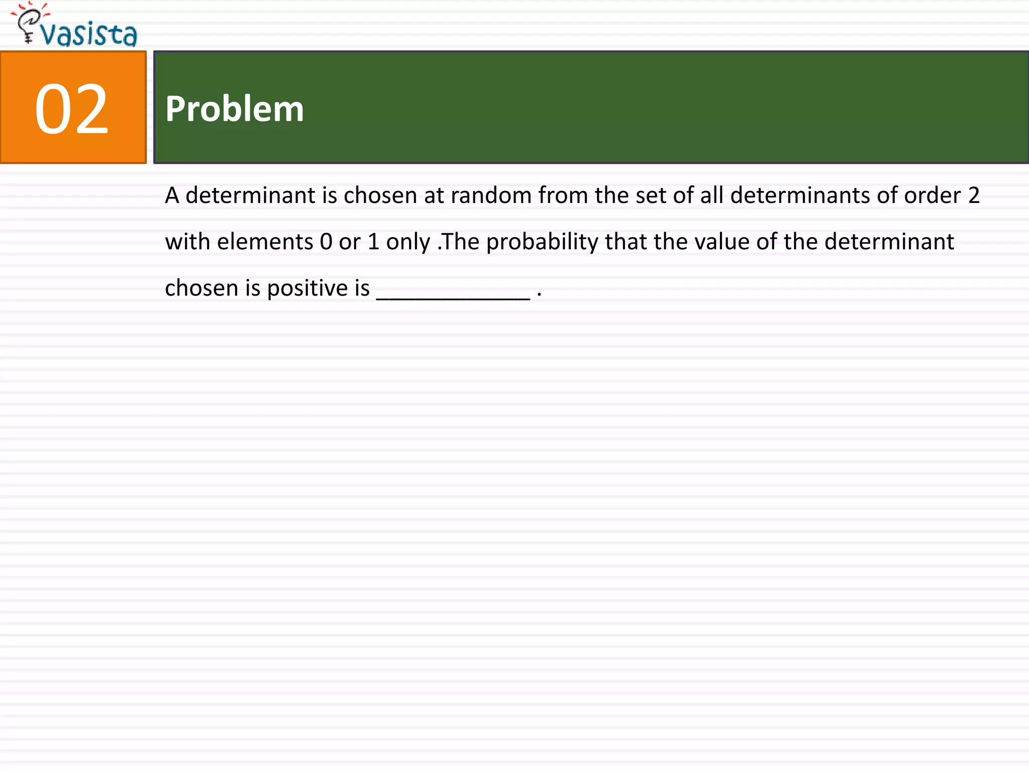 Problem02A determinant is chosen at random from the set of all determinants of order 2 with elements 0 or 1 only .The probability that the value of the determinant chosen is positive is ____________ .