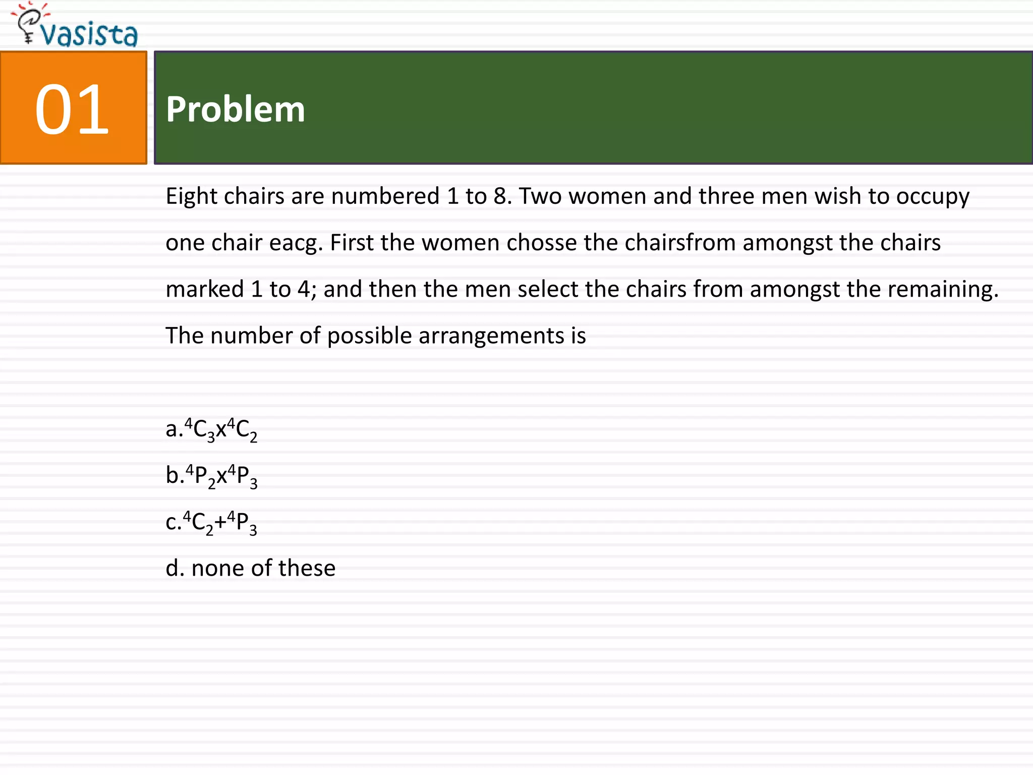 01ProblemEight chairs are numbered 1 to 8. Two women and three men wish to occupy                   one chair eacg. First the women chosse the chairsfrom amongst the chairs marked 1 to 4; and then the men select the chairs from amongst the remaining. The number of possible arrangements is a.4C3x4C2b.4P2x4P3c.4C2+4P3d. none of these