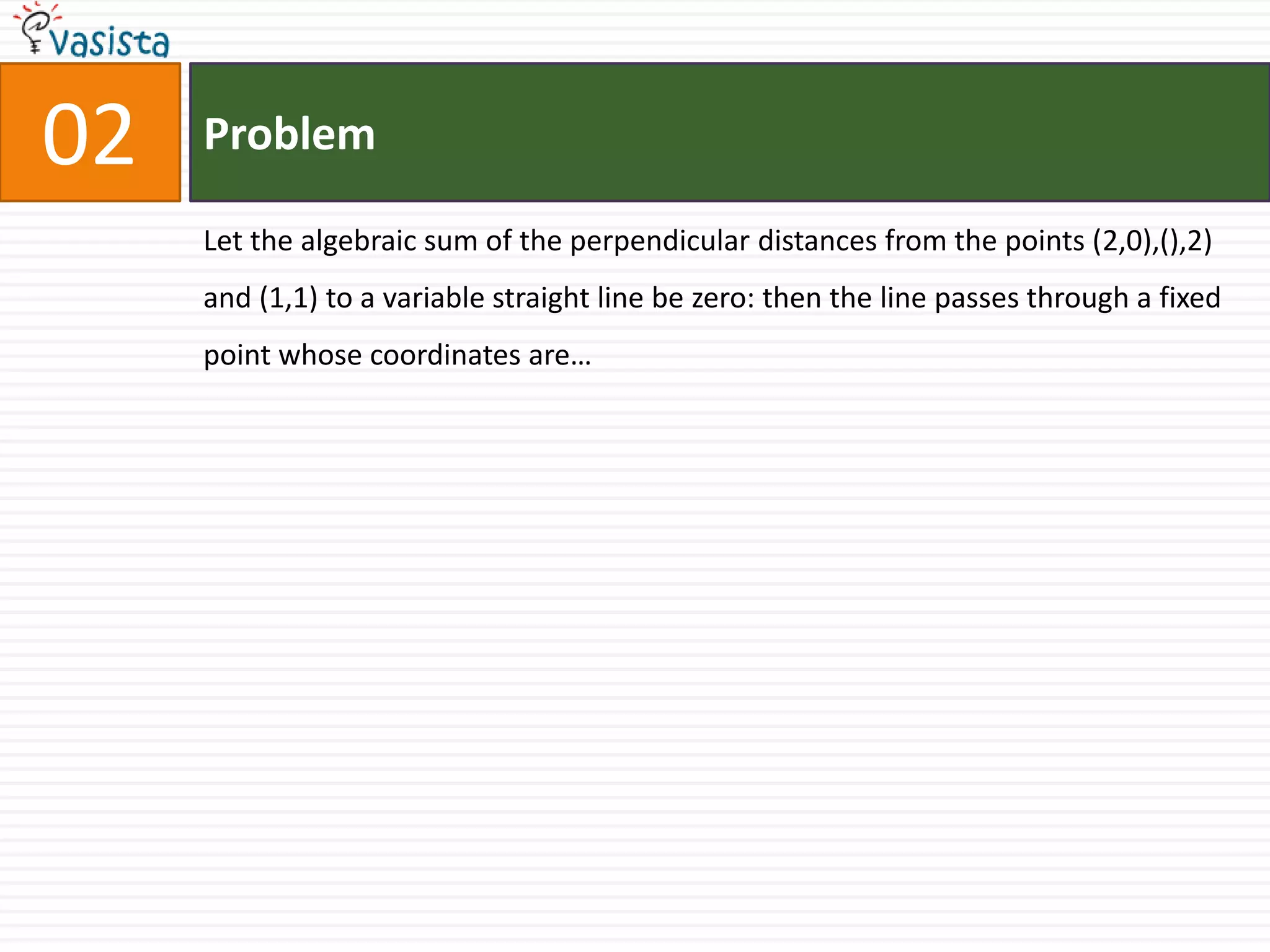 Problem02Let the algebraic sum of the perpendicular distances from the points (2,0),(),2) and (1,1) to a variable straight line be zero: then the line passes through a fixed point whose coordinates are…