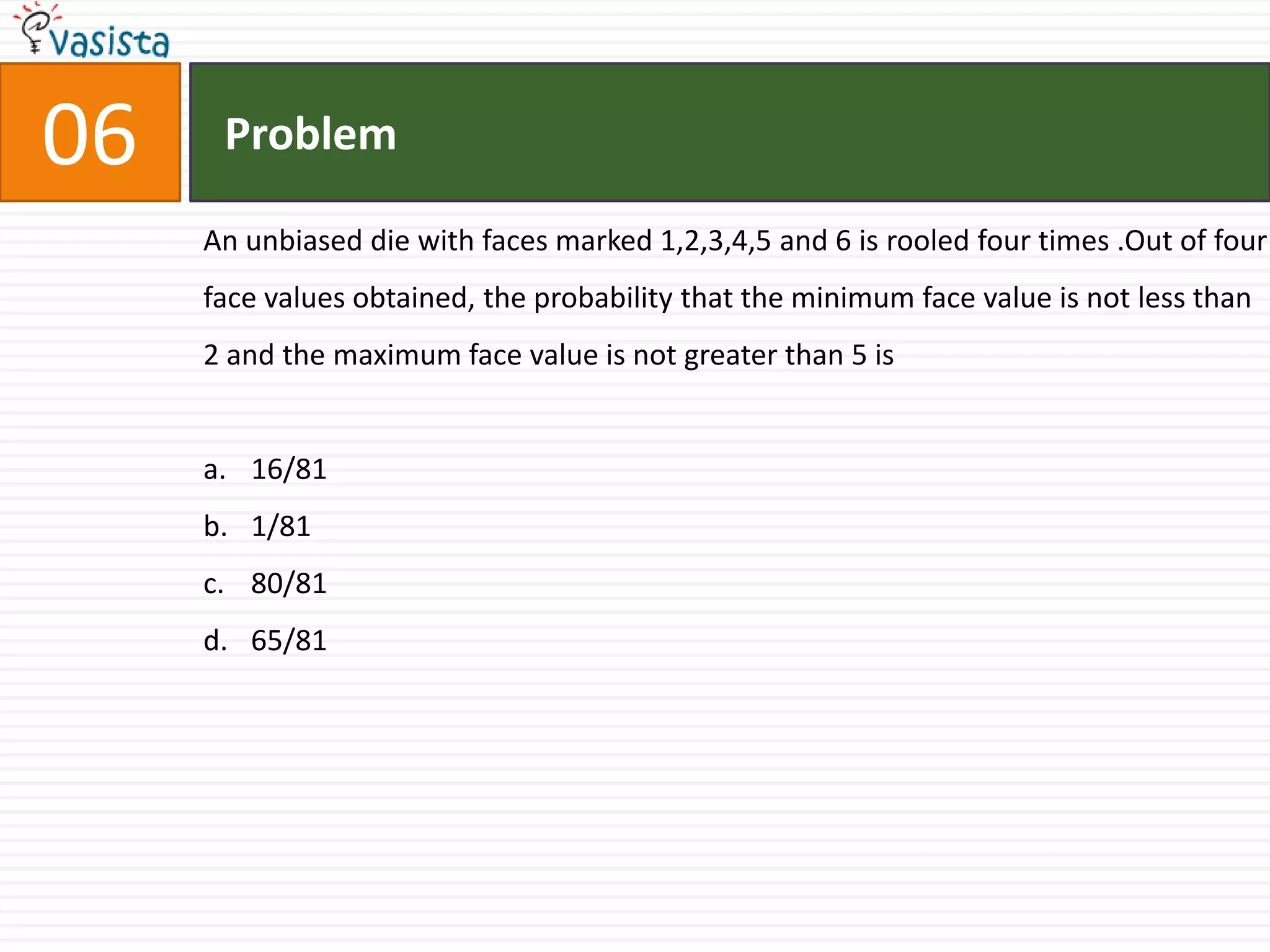 Problem06An unbiased die with faces marked 1,2,3,4,5 and 6 is rooled four times .Out of four face values obtained, the probability that the minimum face value is not less than 2 and the maximum face value is not greater than 5 is16/811/8180/8165/81