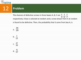 12   Problem

     The chances of defective screws in three boxes A, B, C are 1 , 1 , 1
                                                                 5 6 7
     respectively. A box is selected at random and a screw drawn from it at random
     is found to be defective. Then, the probability that it came from box A, is

          16
     a. 29


     b. 1
          15

          27
     c.
          59

           42
     d.   107
 