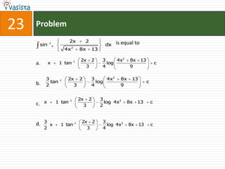 23   Problem
                            2x          2                is equal to
          sin 1 ,                                  dx
                              2
                         4x           8x    13

                                  1   2x 2        3     4x 2     8x    13
     a.         x    1 tan                          log                             c
                                        3         4              9

             3       1    2x 2              3     4x 2     8x    13
     b.        tan                            log                           c
             2              3               4              9


                            1         2x 2       3
     c.     x       1 tan                          log 4x 2     8x    13        c
                                        3        2


            3                          2x 2       3
     d.       x      1 tan        1
                                                    log 4x 2    8x    13        c
            2                            3        4
 