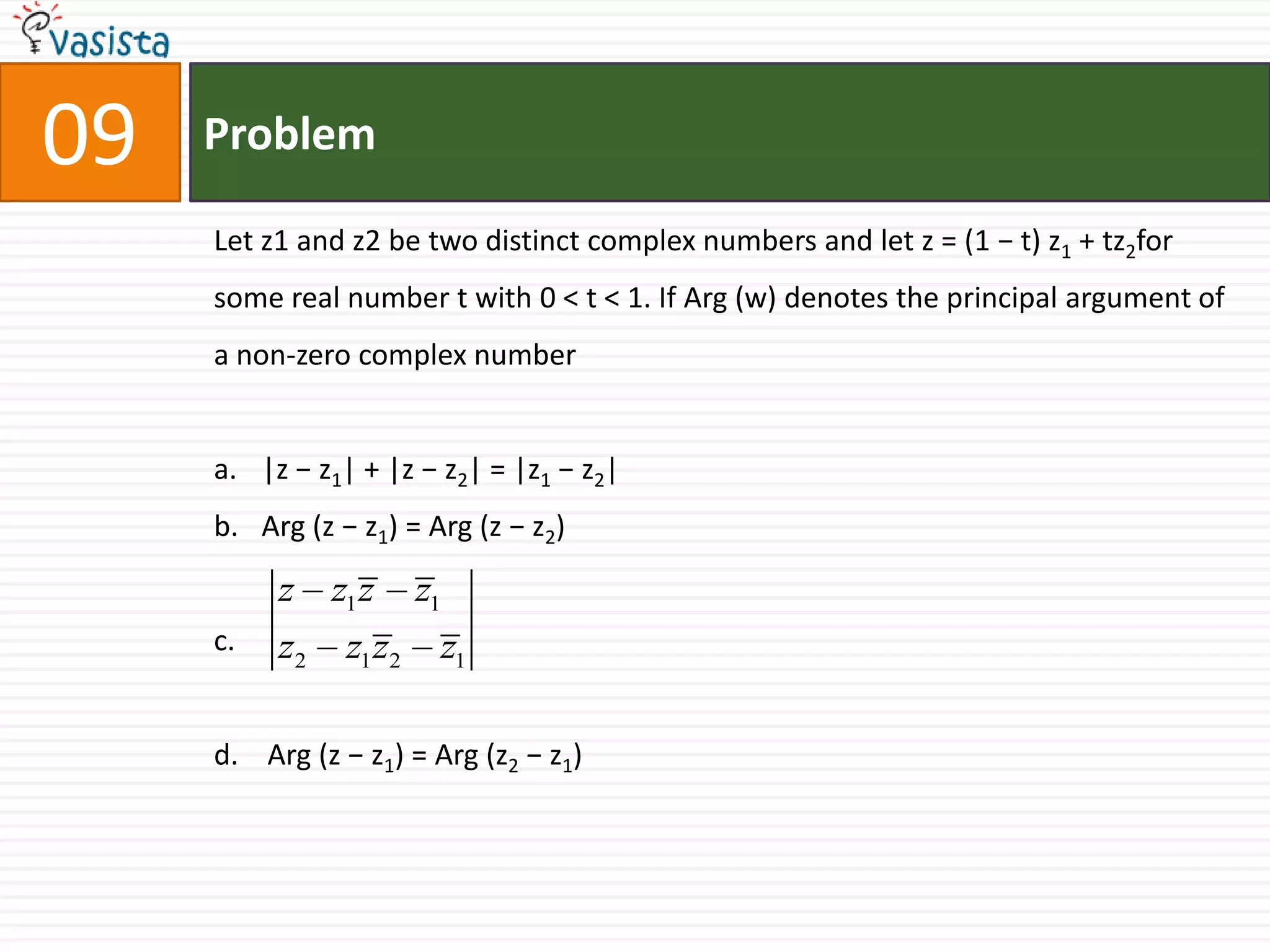 Problem09Let z1 and z2 be two distinct complex numbers and let z = (1 − t) z1 + tz2for some real number t with 0 < t < 1. If Arg (w) denotes the principal argument of a non-zero complex number |z − z1| + |z − z2| = |z1 − z2| Arg (z − z1) = Arg (z − z2)c.d.    Arg (z − z1) = Arg (z2 − z1)