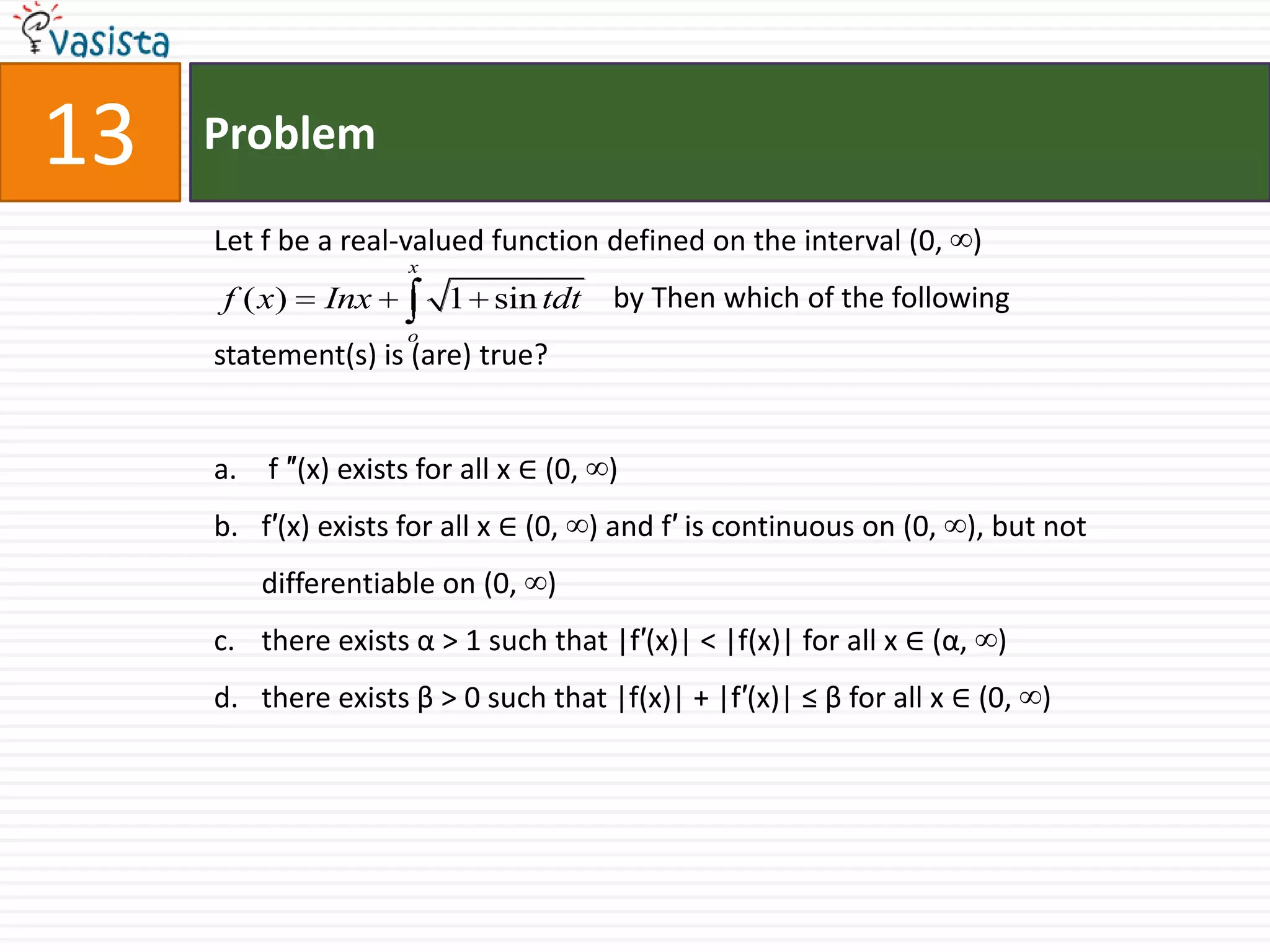 Problem13Let f be a real-valued function defined on the interval (0, ∞)		                    by Then which of the following statement(s) is (are) true? f ″(x) exists for all x ∈ (0, ∞)f′(x) exists for all x ∈ (0, ∞) and f′ is continuous on (0, ∞), but not differentiable on (0, ∞)there exists α > 1 such that |f′(x)| < |f(x)| for all x ∈ (α, ∞)there exists β > 0 such that |f(x)| + |f′(x)| ≤ β for all x ∈ (0, ∞)