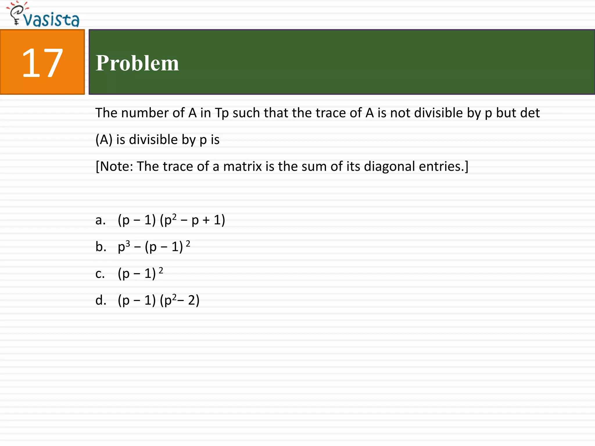 17ProblemThe number of A in Tp such that the trace of A is not divisible by p but det (A) is divisible by p is [Note: The trace of a matrix is the sum of its diagonal entries.](p − 1) (p2 − p + 1) p3 − (p − 1) 2(p − 1) 2(p − 1) (p2− 2)
