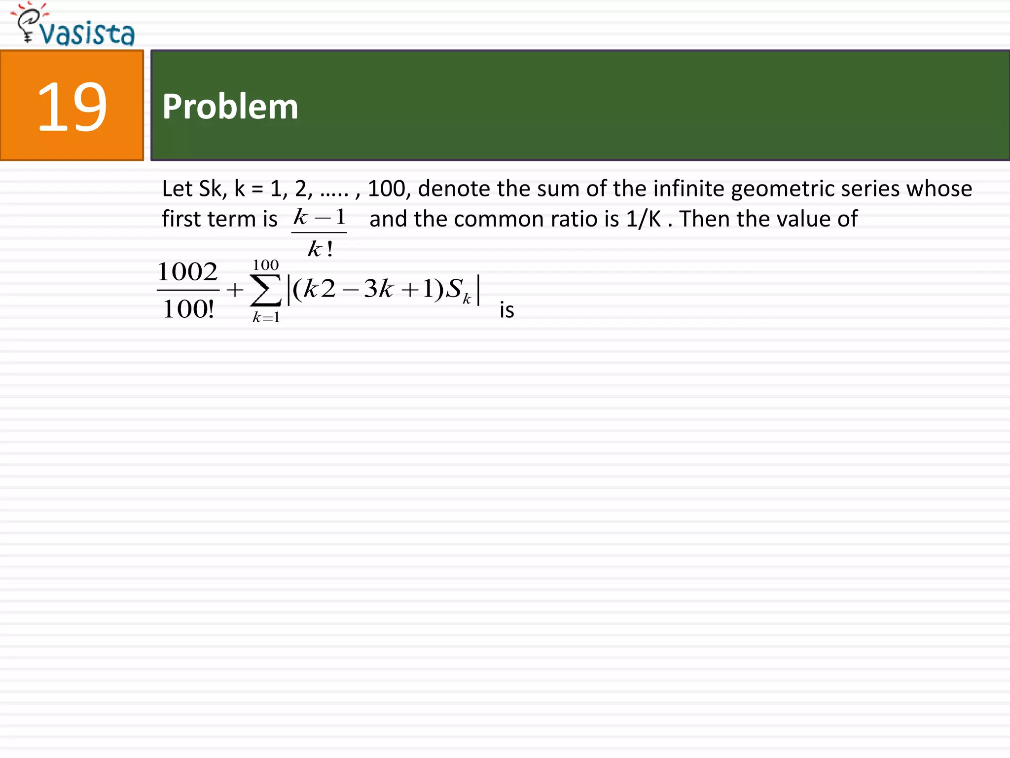 Problem19Let Sk, k = 1, 2, ….. , 100, denote the sum of the infinite geometric series whose first term is 	 and the common ratio is 1/K . Then the value of			      is