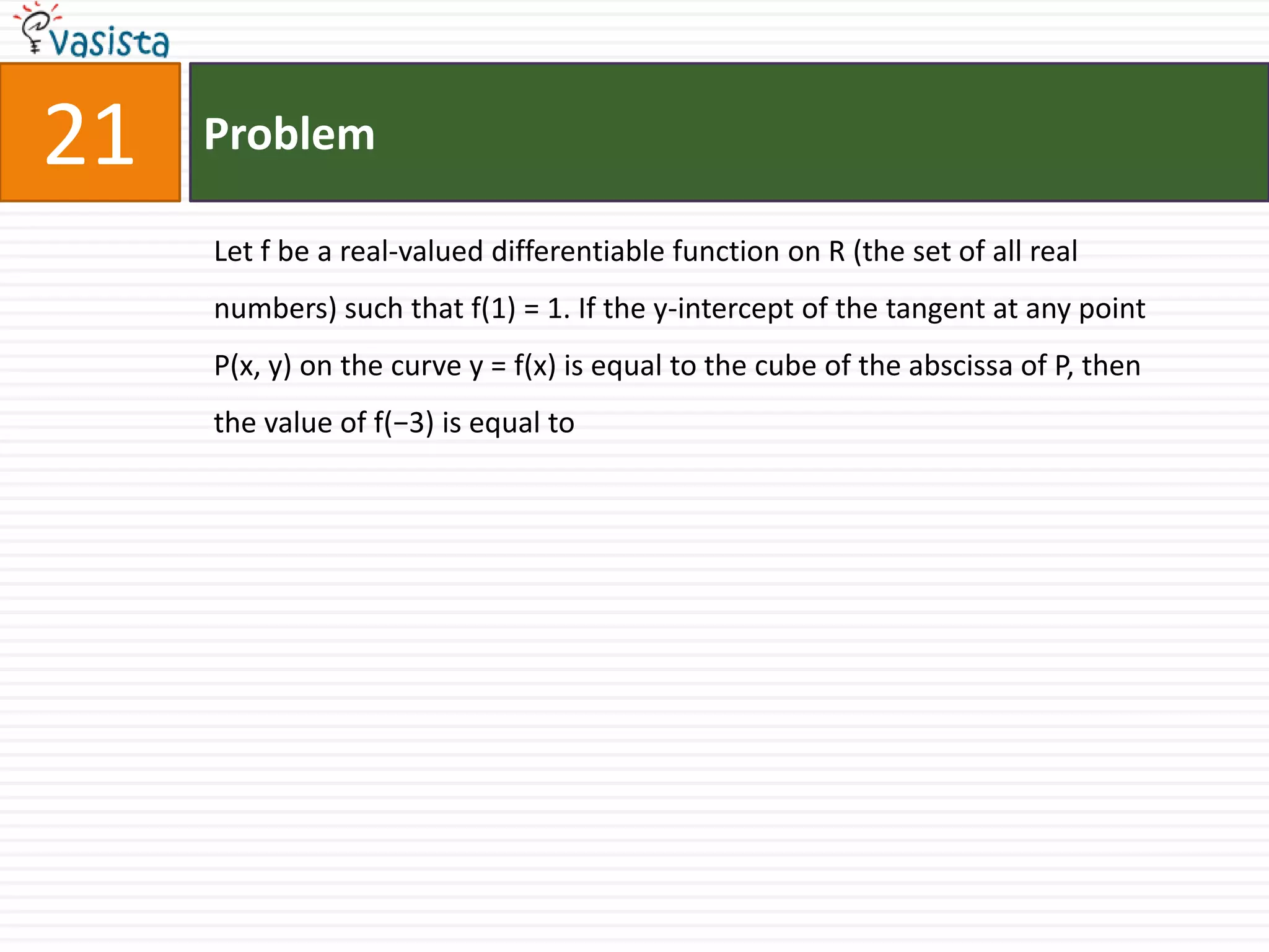 Problem21Let f be a real-valued differentiable function on R (the set of all real numbers) such that f(1) = 1. If the y-intercept of the tangent at any point P(x, y) on the curve y = f(x) is equal to the cube of the abscissa of P, then the value of f(−3) is equal to