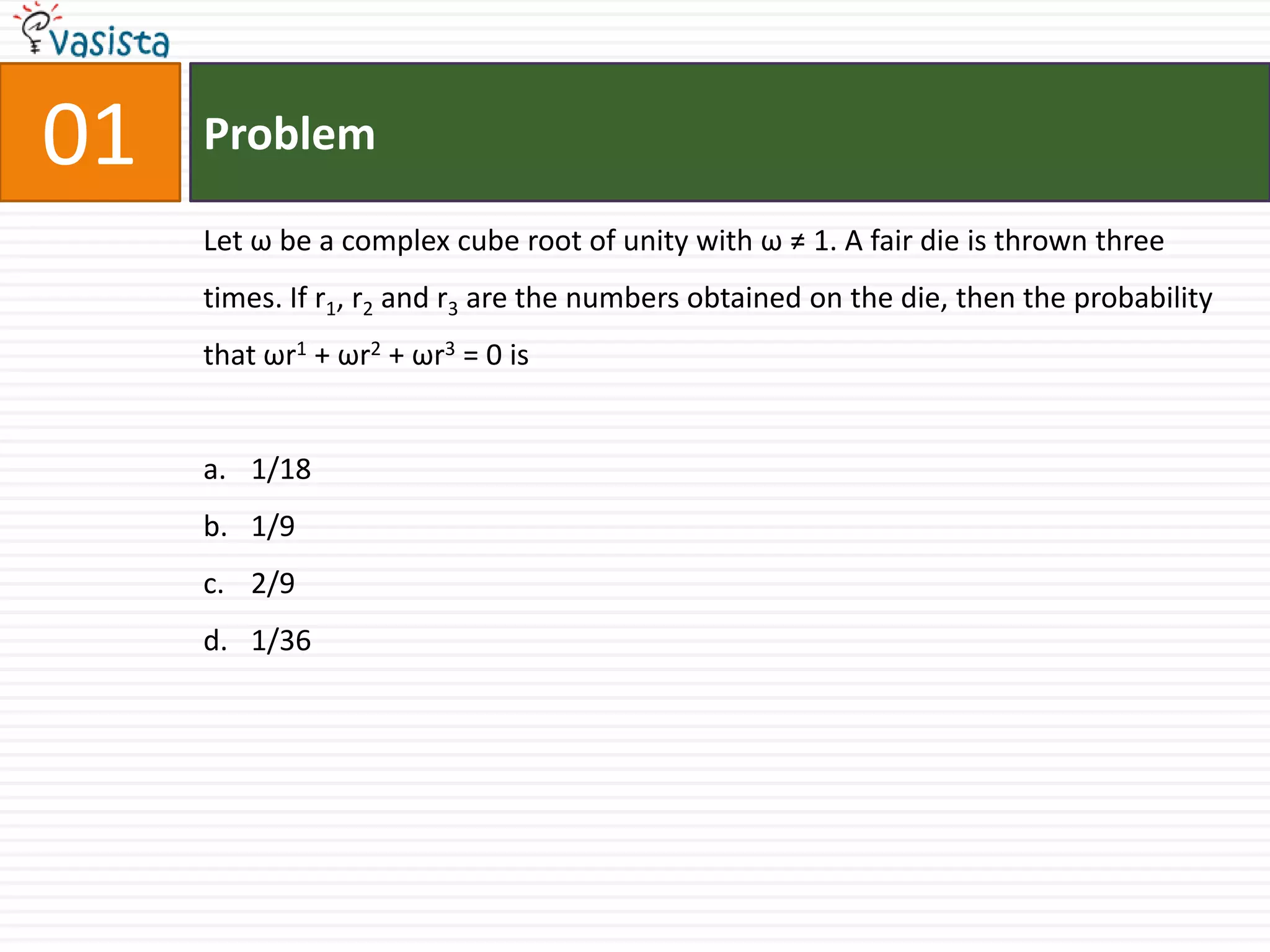 01ProblemLet ω be a complex cube root of unity with ω ≠ 1. A fair die is thrown three times. If r1, r2 and r3 are the numbers obtained on the die, then the probability that ωr1 + ωr2 + ωr3 = 0 is1/181/92/91/36
