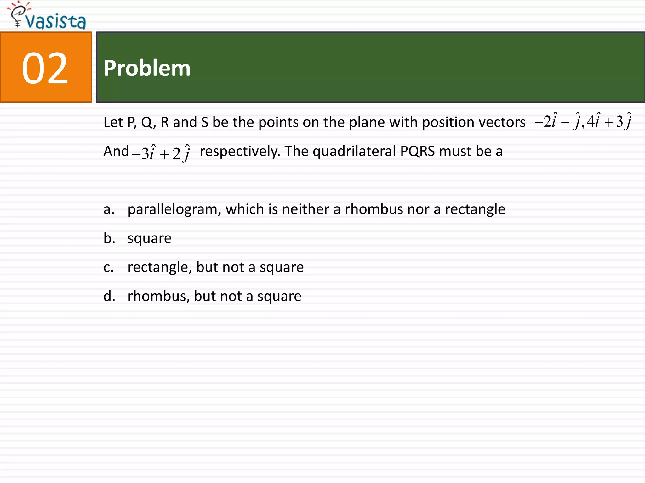 Problem02Let P, Q, R and S be the points on the plane with position vectors And                   respectively. The quadrilateral PQRS must be aparallelogram, which is neither a rhombus nor a rectanglesquarerectangle, but not a squarerhombus, but not a square