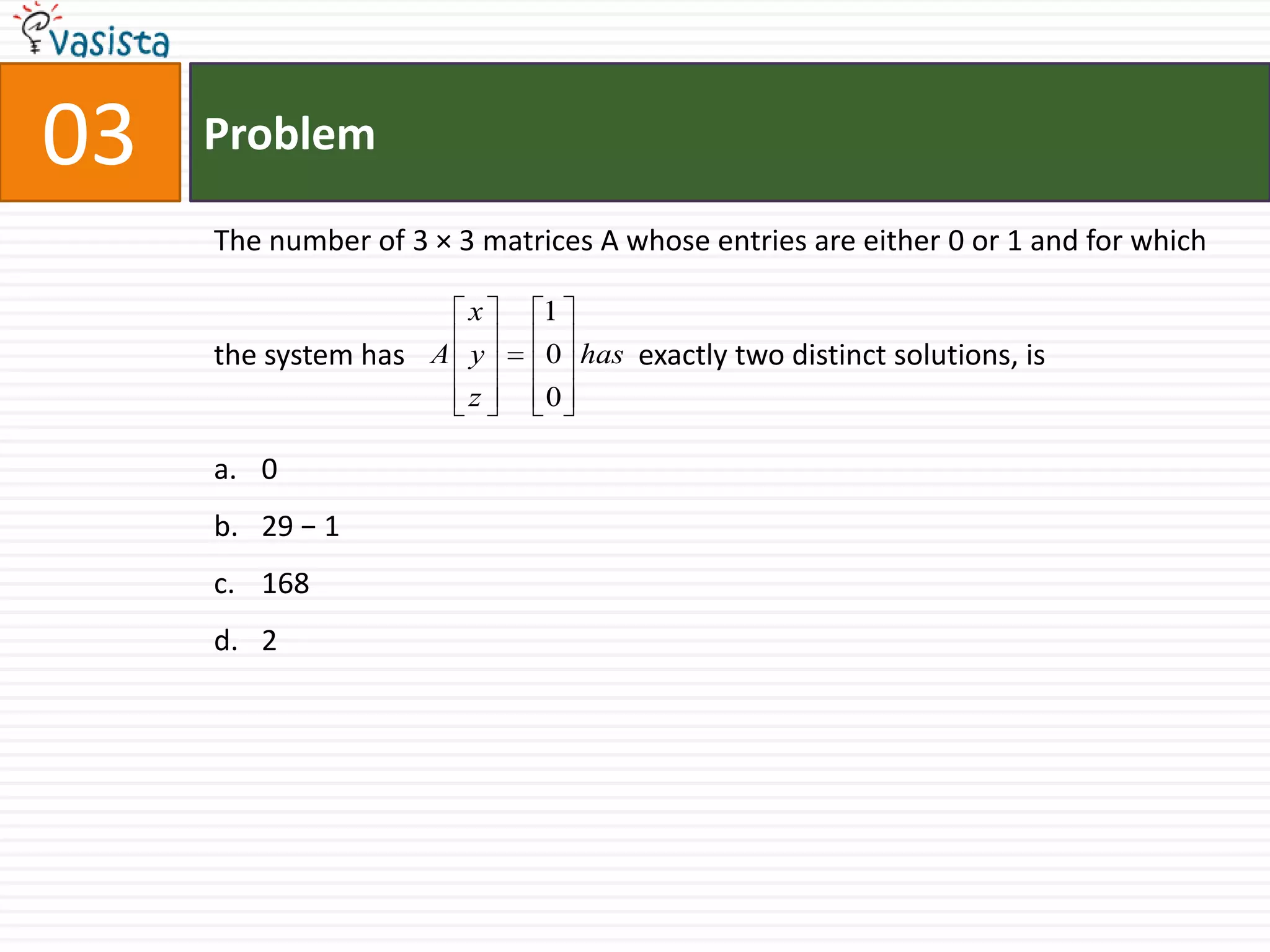 Problem03The number of 3 × 3 matrices A whose entries are either 0 or 1 and for which the system has		      exactly two distinct solutions, is0 29 − 1168 2
