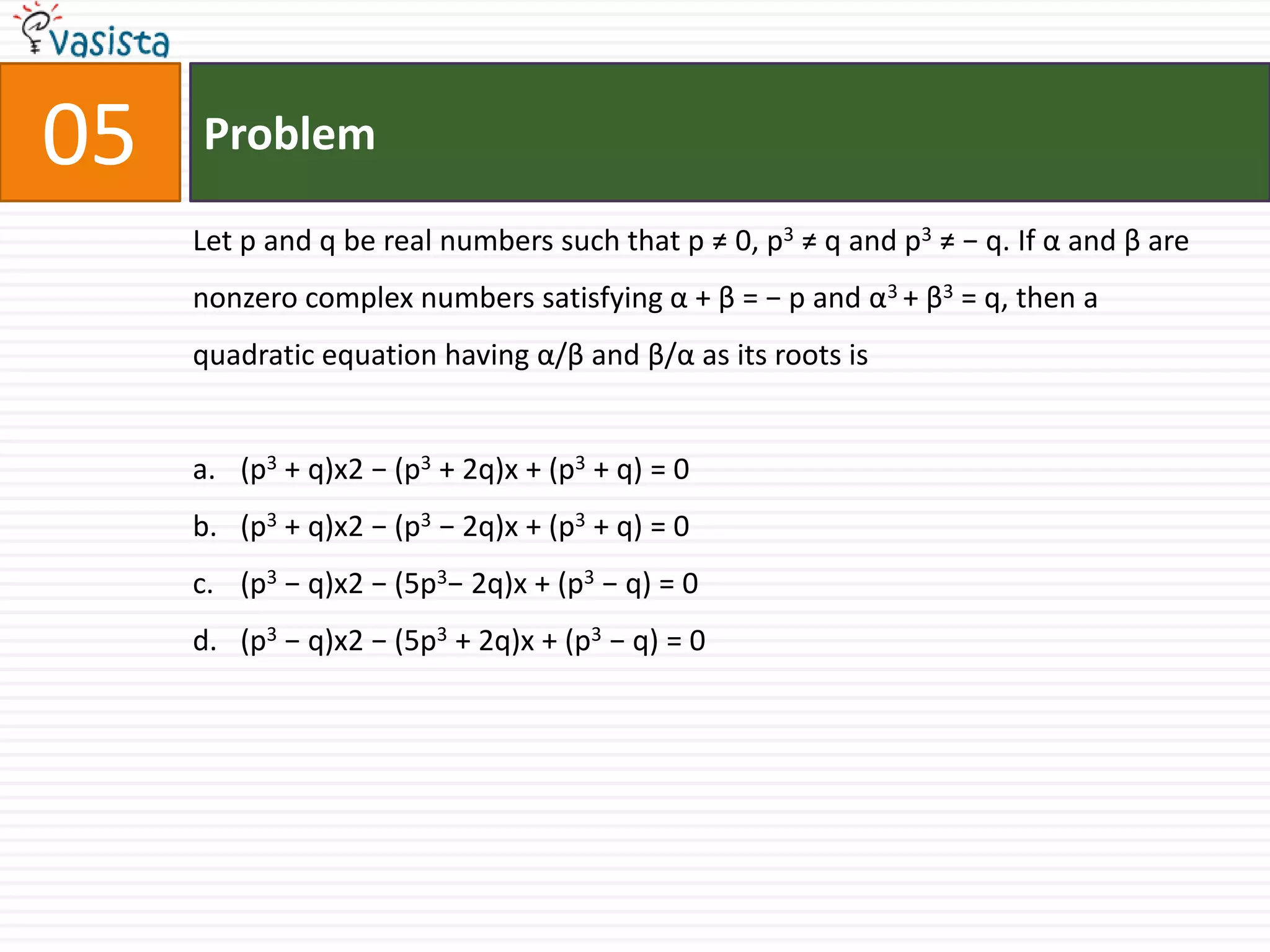 Problem05Let p and q be real numbers such that p ≠ 0, p3 ≠ q and p3 ≠ − q. If α and β are nonzero complex numbers satisfying α + β = − p and α3 + β3 = q, then a quadratic equation having α/β and β/α as its roots is(p3 + q)x2 − (p3 + 2q)x + (p3 + q) = 0(p3 + q)x2 − (p3 − 2q)x + (p3 + q) = 0(p3 − q)x2 − (5p3− 2q)x + (p3 − q) = 0(p3 − q)x2 − (5p3 + 2q)x + (p3 − q) = 0