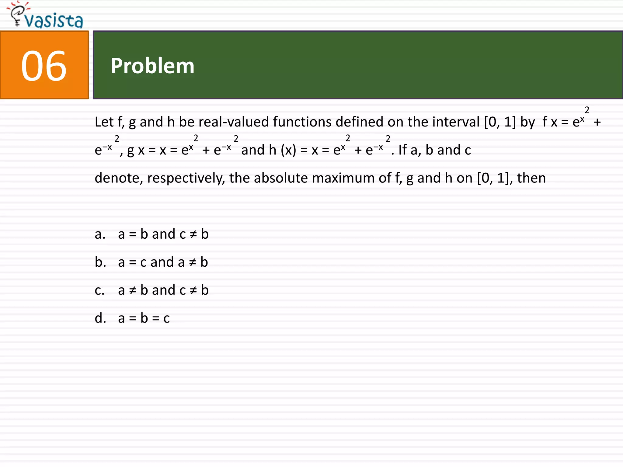 Problem06Let f, g and h be real-valued functions defined on the interval [0, 1] by  f x = ex2 + e−x 2, g x = x = ex2 + e−x 2 and h (x) = x = ex2 + e−x 2. If a, b and c denote, respectively, the absolute maximum of f, g and h on [0, 1], thena = b and c ≠ b a = c and a ≠ ba ≠ b and c ≠ b a = b = c