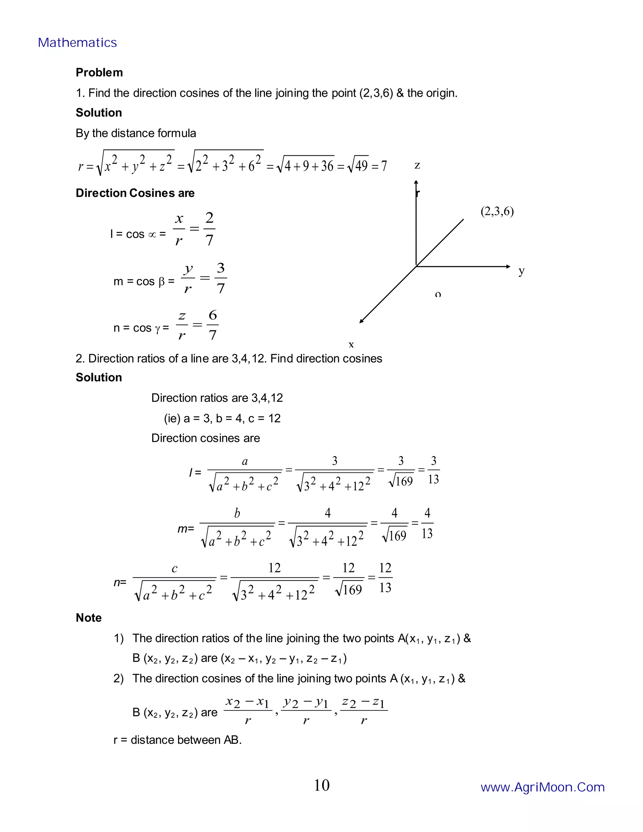 o
Problem
1. Find the direction cosines of the line joining the point (2,3,6) & the origin.
Solution
By the distance formula
7
49
36
9
4
6
3
2 2
2
2
2
2
2 =
=
+
+
=
+
+
=
+
+
= z
y
x
r
Direction Cosines are r
l = cos ∝ =
7
2
=
r
x
m = cos β =
7
3
=
r
y
n = cos γ =
7
6
=
r
z
2. Direction ratios of a line are 3,4,12. Find direction cosines
Solution
Direction ratios are 3,4,12
(ie) a = 3, b = 4, c = 12
Direction cosines are
l =
13
3
169
3
12
4
3
3
2
2
2
2
2
2
=
=
+
+
=
+
+ c
b
a
a
m= 13
4
169
4
12
4
3
4
2
2
2
2
2
2
=
=
+
+
=
+
+ c
b
a
b
n= 13
12
169
12
12
4
3
12
2
2
2
2
2
2
=
=
+
+
=
+
+ c
b
a
c
Note
1) The direction ratios of the line joining the two points A(x1, y1, z1) &
B (x2, y2, z2) are (x2 – x1, y2 – y1, z2 – z1)
2) The direction cosines of the line joining two points A (x1, y1, z1) &
B (x2, y2, z2) are
r
z
z
r
y
y
r
x
x 1
2
1
2
1
2 ,
,
−
−
−
r = distance between AB.
y
z
(2,3,6)
x
Mathematics
www.AgriMoon.Com
10
 