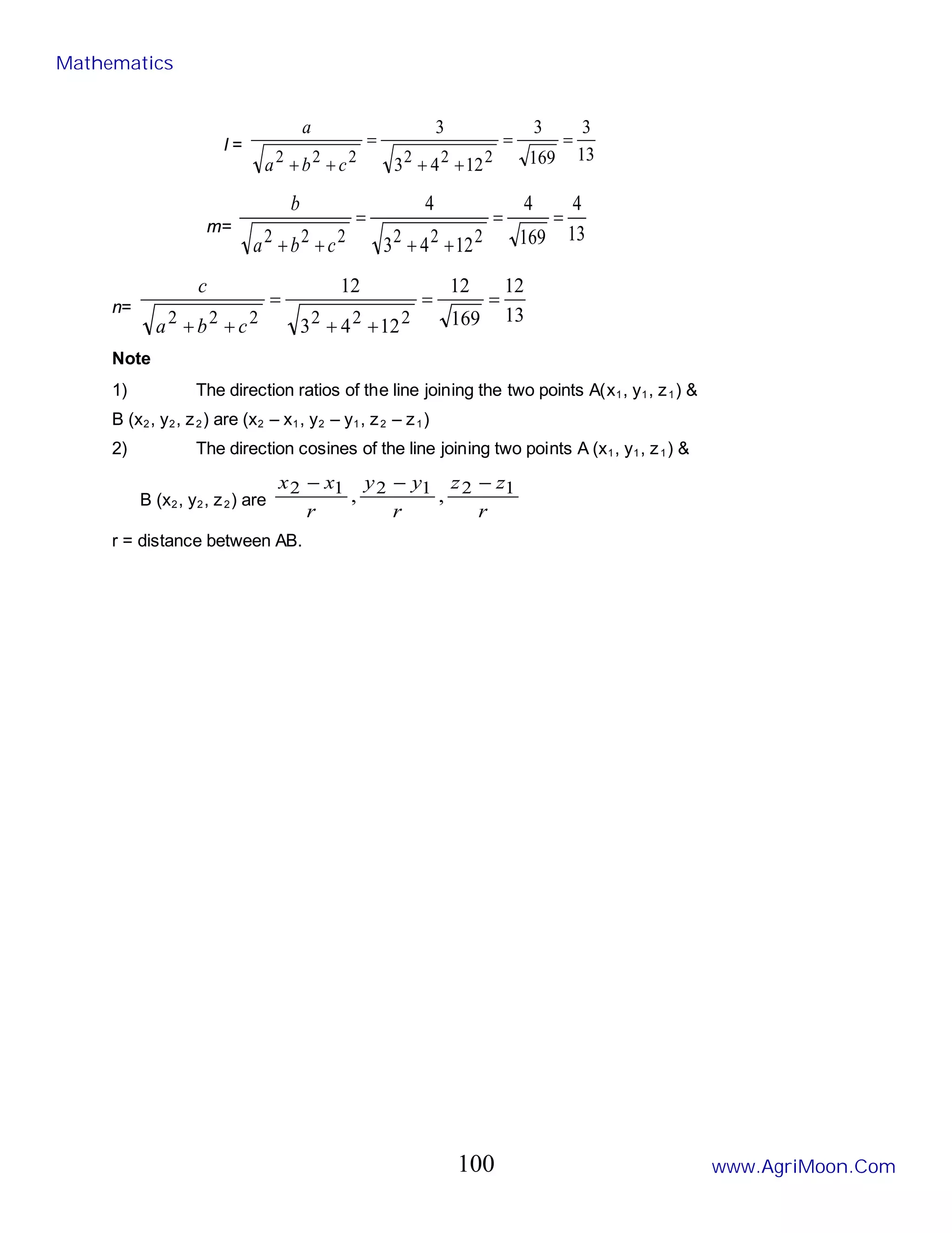 l =
13
3
169
3
12
4
3
3
2
2
2
2
2
2
=
=
+
+
=
+
+ c
b
a
a
m= 13
4
169
4
12
4
3
4
2
2
2
2
2
2
=
=
+
+
=
+
+ c
b
a
b
n= 13
12
169
12
12
4
3
12
2
2
2
2
2
2
=
=
+
+
=
+
+ c
b
a
c
Note
1) The direction ratios of the line joining the two points A(x1, y1, z1) &
B (x2, y2, z2) are (x2 – x1, y2 – y1, z2 – z1)
2) The direction cosines of the line joining two points A (x1, y1, z1) &
B (x2, y2, z2) are
r
z
z
r
y
y
r
x
x 1
2
1
2
1
2 ,
,
−
−
−
r = distance between AB.
Mathematics
www.AgriMoon.Com
100
 