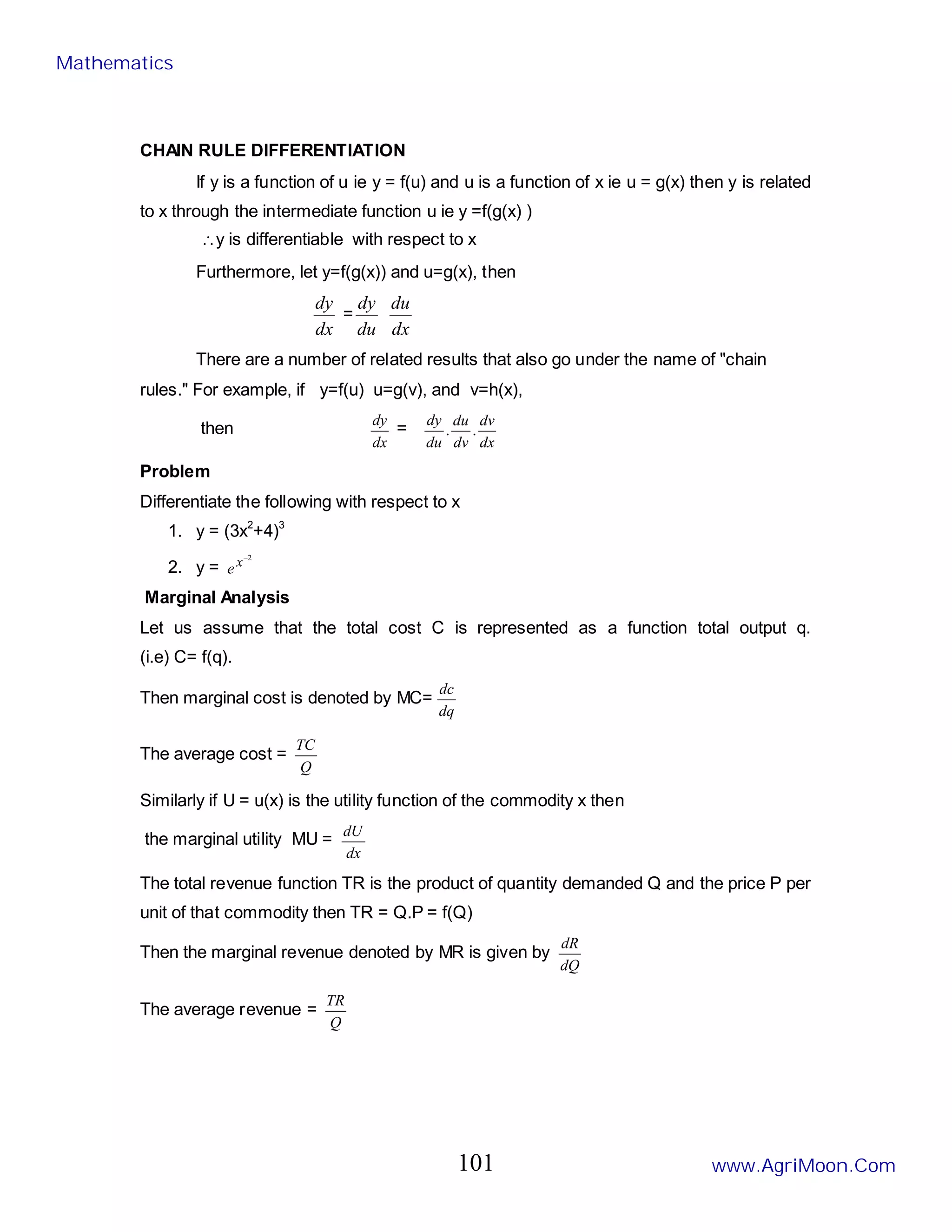 CHAIN RULE DIFFERENTIATION
If y is a function of u ie y = f(u) and u is a function of x ie u = g(x) then y is related
to x through the intermediate function u ie y =f(g(x) )
∴y is differentiable with respect to x
Furthermore, let y=f(g(x)) and u=g(x), then
dx
dy
=
du
dy
dx
du
There are a number of related results that also go under the name of "chain
rules." For example, if y=f(u) u=g(v), and v=h(x),
then
dx
dy
=
dx
dv
dv
du
du
dy
.
.
Problem
Differentiate the following with respect to x
1. y = (3x2
+4)3
2. y =
2
−
x
e
Marginal Analysis
Let us assume that the total cost C is represented as a function total output q.
(i.e) C= f(q).
Then marginal cost is denoted by MC=
dq
dc
The average cost =
Q
TC
Similarly if U = u(x) is the utility function of the commodity x then
the marginal utility MU =
dx
dU
The total revenue function TR is the product of quantity demanded Q and the price P per
unit of that commodity then TR = Q.P = f(Q)
Then the marginal revenue denoted by MR is given by
dQ
dR
The average revenue =
Q
TR
Mathematics
www.AgriMoon.Com
101
 