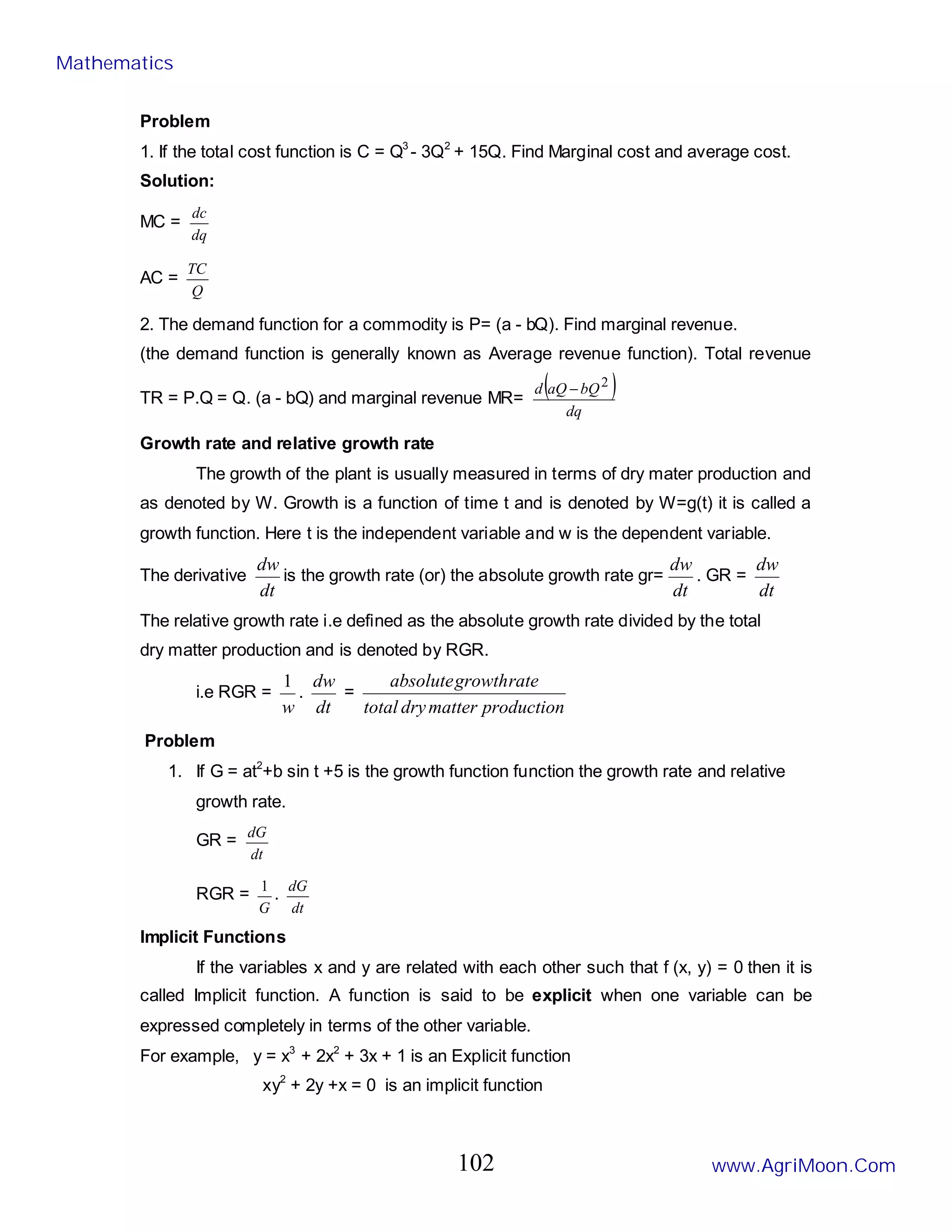 Problem
1. If the total cost function is C = Q3
- 3Q2
+ 15Q. Find Marginal cost and average cost.
Solution:
MC =
dq
dc
AC =
Q
TC
2. The demand function for a commodity is P= (a - bQ). Find marginal revenue.
(the demand function is generally known as Average revenue function). Total revenue
TR = P.Q = Q. (a - bQ) and marginal revenue MR=
( )
dq
bQ
aQ
d 2
−
Growth rate and relative growth rate
The growth of the plant is usually measured in terms of dry mater production and
as denoted by W. Growth is a function of time t and is denoted by W=g(t) it is called a
growth function. Here t is the independent variable and w is the dependent variable.
The derivative
dt
dw
is the growth rate (or) the absolute growth rate gr=
dt
dw
. GR =
dt
dw
The relative growth rate i.e defined as the absolute growth rate divided by the total
dry matter production and is denoted by RGR.
i.e RGR =
w
1
.
dt
dw
=
production
matter
dry
total
rate
growth
absolute
Problem
1. If G = at2
+b sin t +5 is the growth function function the growth rate and relative
growth rate.
GR =
dt
dG
RGR =
G
1
.
dt
dG
Implicit Functions
If the variables x and y are related with each other such that f (x, y) = 0 then it is
called Implicit function. A function is said to be explicit when one variable can be
expressed completely in terms of the other variable.
For example, y = x3
+ 2x2
+ 3x + 1 is an Explicit function
xy2
+ 2y +x = 0 is an implicit function
Mathematics
www.AgriMoon.Com
102
 