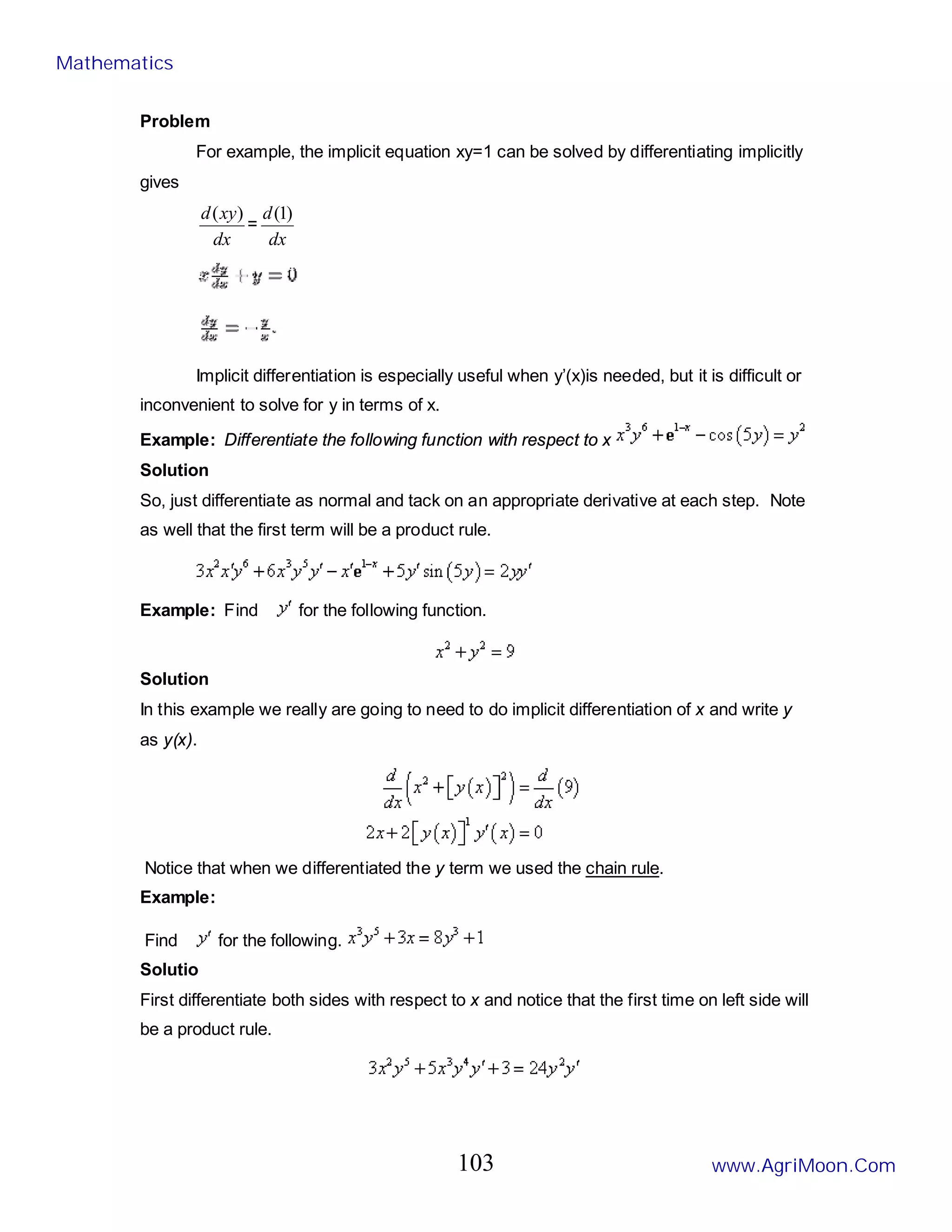 Problem
For example, the implicit equation xy=1 can be solved by differentiating implicitly
gives
dx
xy
d )
(
=
dx
d )
1
(
Implicit differentiation is especially useful when y’(x)is needed, but it is difficult or
inconvenient to solve for y in terms of x.
Example: Differentiate the following function with respect to x
Solution
So, just differentiate as normal and tack on an appropriate derivative at each step. Note
as well that the first term will be a product rule.
Example: Find for the following function.
Solution
In this example we really are going to need to do implicit differentiation of x and write y
as y(x).
Notice that when we differentiated the y term we used the chain rule.
Example:
Find for the following.
Solutio
First differentiate both sides with respect to x and notice that the first time on left side will
be a product rule.
Mathematics
www.AgriMoon.Com
103
 