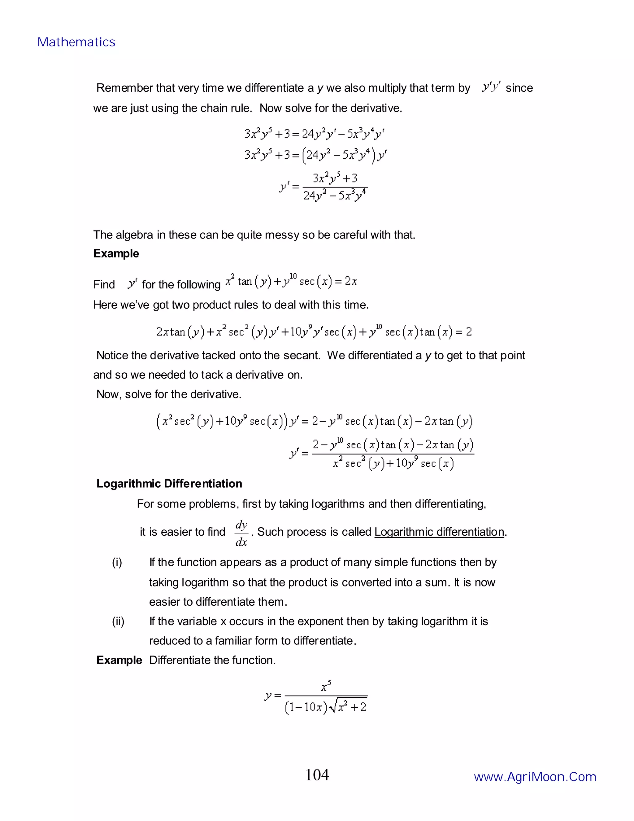 Remember that very time we differentiate a y we also multiply that term by since
we are just using the chain rule. Now solve for the derivative.
The algebra in these can be quite messy so be careful with that.
Example
Find for the following
Here we’ve got two product rules to deal with this time.
Notice the derivative tacked onto the secant. We differentiated a y to get to that point
and so we needed to tack a derivative on.
Now, solve for the derivative.
Logarithmic Differentiation
For some problems, first by taking logarithms and then differentiating,
it is easier to find
dx
dy
. Such process is called Logarithmic differentiation.
(i) If the function appears as a product of many simple functions then by
taking logarithm so that the product is converted into a sum. It is now
easier to differentiate them.
(ii) If the variable x occurs in the exponent then by taking logarithm it is
reduced to a familiar form to differentiate.
Example Differentiate the function.
Mathematics
www.AgriMoon.Com
104
 