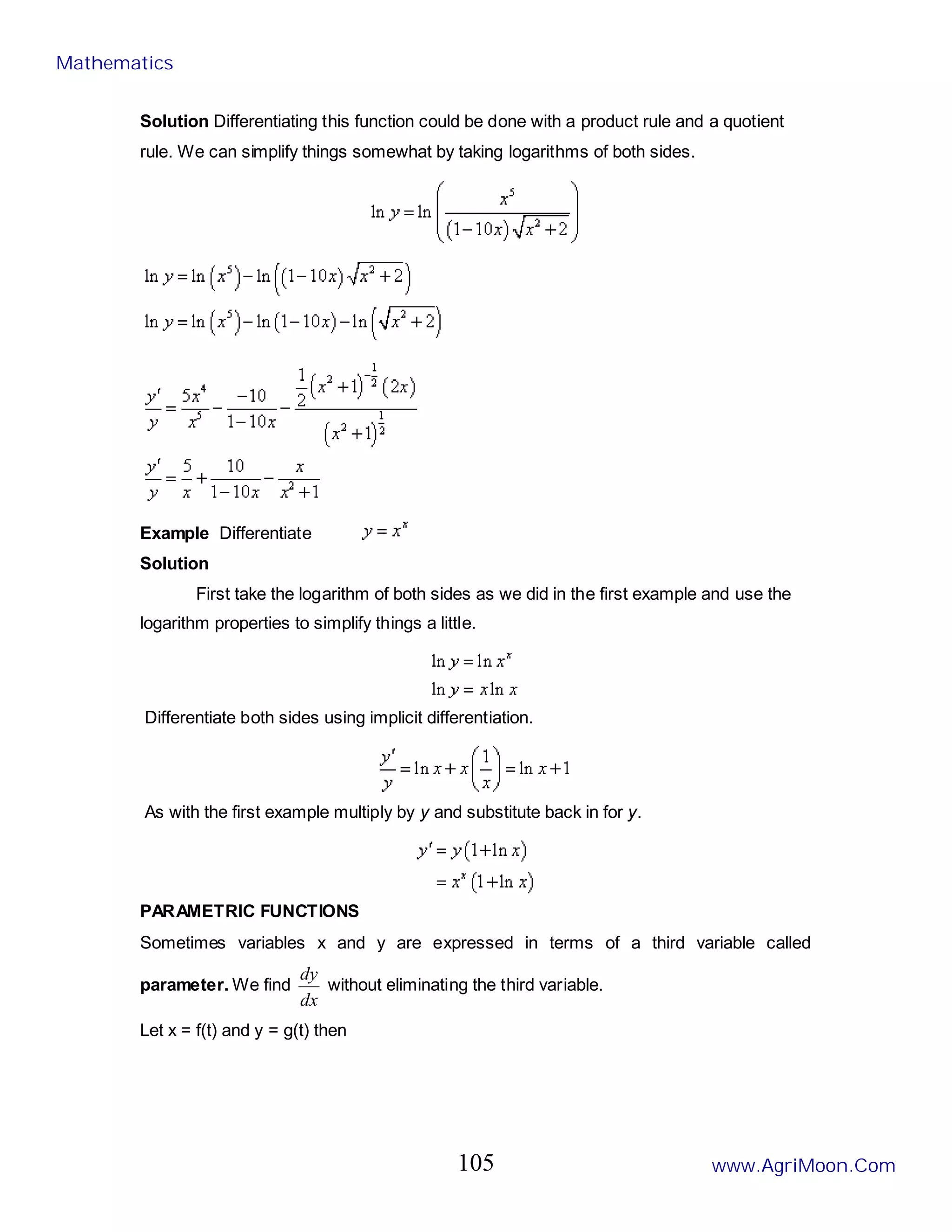 Solution Differentiating this function could be done with a product rule and a quotient
rule. We can simplify things somewhat by taking logarithms of both sides.
Example Differentiate
Solution
First take the logarithm of both sides as we did in the first example and use the
logarithm properties to simplify things a little.
Differentiate both sides using implicit differentiation.
As with the first example multiply by y and substitute back in for y.
PARAMETRIC FUNCTIONS
Sometimes variables x and y are expressed in terms of a third variable called
parameter. We find
dx
dy
without eliminating the third variable.
Let x = f(t) and y = g(t) then
Mathematics
www.AgriMoon.Com
105
 