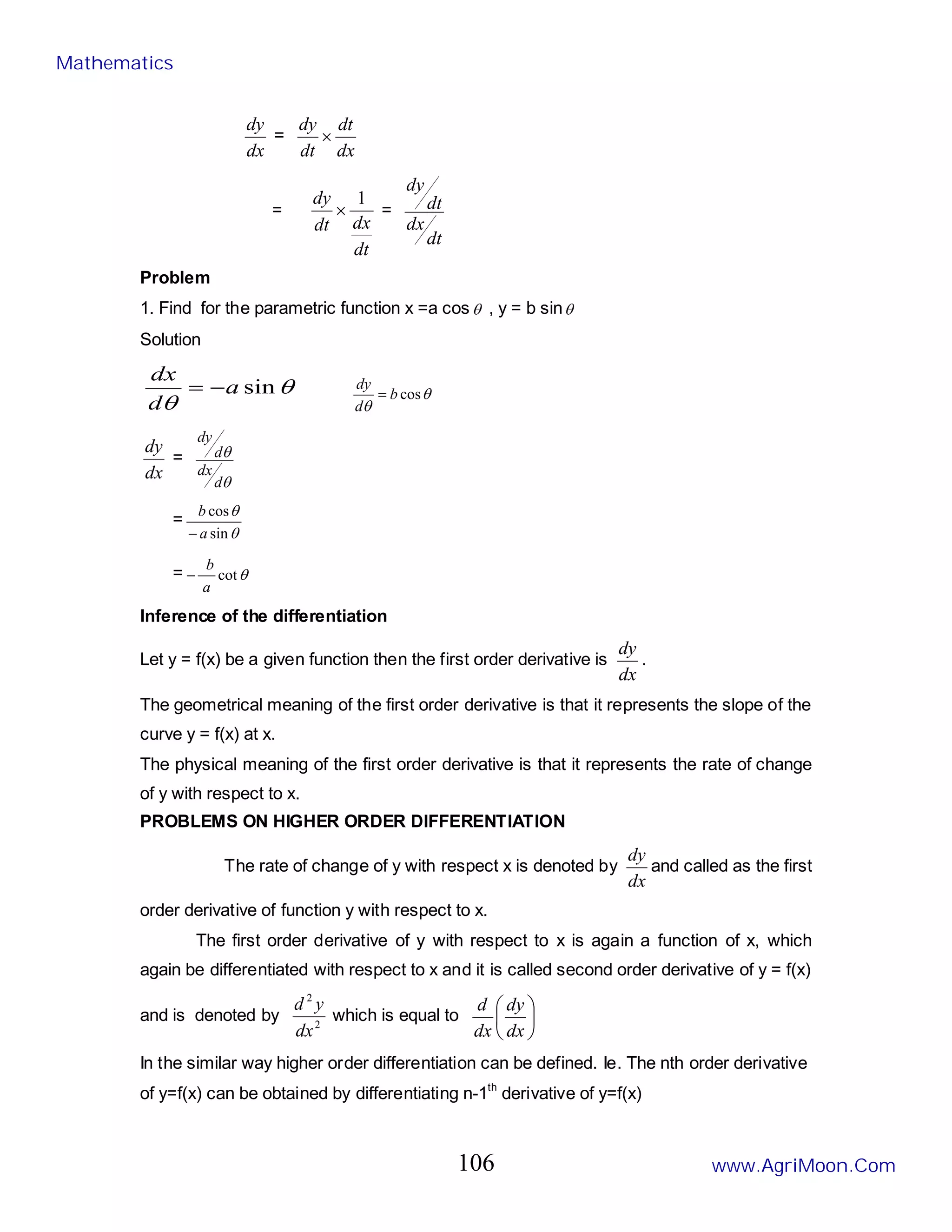 dx
dy
=
dx
dt
dt
dy
×
=
dt
dx
dt
dy 1
× =
dt
dx
dt
dy
Problem
1. Find for the parametric function x =a cosθ , y = b sinθ
Solution
θ
θ
sin
a
d
dx
−
= θ
θ
cos
b
d
dy
=
dx
dy
=
θ
θ
d
dx
d
dy
=
θ
θ
sin
cos
a
b
−
= θ
cot
a
b
−
Inference of the differentiation
Let y = f(x) be a given function then the first order derivative is
dx
dy
.
The geometrical meaning of the first order derivative is that it represents the slope of the
curve y = f(x) at x.
The physical meaning of the first order derivative is that it represents the rate of change
of y with respect to x.
PROBLEMS ON HIGHER ORDER DIFFERENTIATION
The rate of change of y with respect x is denoted by
dx
dy
and called as the first
order derivative of function y with respect to x.
The first order derivative of y with respect to x is again a function of x, which
again be differentiated with respect to x and it is called second order derivative of y = f(x)
and is denoted by 2
2
dx
y
d
which is equal to 





dx
dy
dx
d
In the similar way higher order differentiation can be defined. Ie. The nth order derivative
of y=f(x) can be obtained by differentiating n-1th
derivative of y=f(x)
Mathematics
www.AgriMoon.Com
106
 