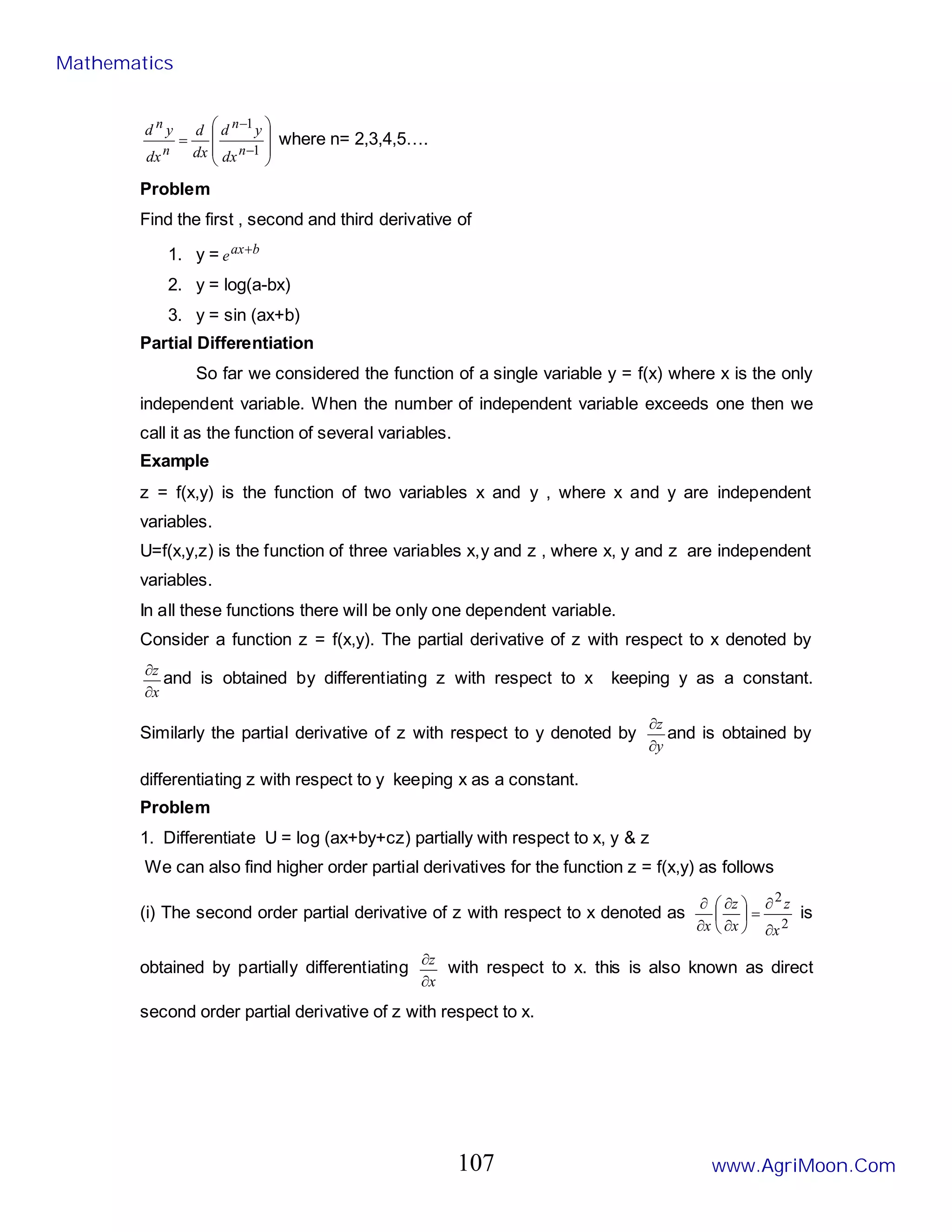 







=
−
−
1
1
n
n
n
n
dx
y
d
dx
d
dx
y
d
where n= 2,3,4,5….
Problem
Find the first , second and third derivative of
1. y = b
ax
e +
2. y = log(a-bx)
3. y = sin (ax+b)
Partial Differentiation
So far we considered the function of a single variable y = f(x) where x is the only
independent variable. When the number of independent variable exceeds one then we
call it as the function of several variables.
Example
z = f(x,y) is the function of two variables x and y , where x and y are independent
variables.
U=f(x,y,z) is the function of three variables x,y and z , where x, y and z are independent
variables.
In all these functions there will be only one dependent variable.
Consider a function z = f(x,y). The partial derivative of z with respect to x denoted by
x
z
∂
∂
and is obtained by differentiating z with respect to x keeping y as a constant.
Similarly the partial derivative of z with respect to y denoted by
y
z
∂
∂
and is obtained by
differentiating z with respect to y keeping x as a constant.
Problem
1. Differentiate U = log (ax+by+cz) partially with respect to x, y & z
We can also find higher order partial derivatives for the function z = f(x,y) as follows
(i) The second order partial derivative of z with respect to x denoted as
2
2
x
z
x
z
x ∂
∂
=






∂
∂
∂
∂
is
obtained by partially differentiating
x
z
∂
∂
with respect to x. this is also known as direct
second order partial derivative of z with respect to x.
Mathematics
www.AgriMoon.Com
107
 