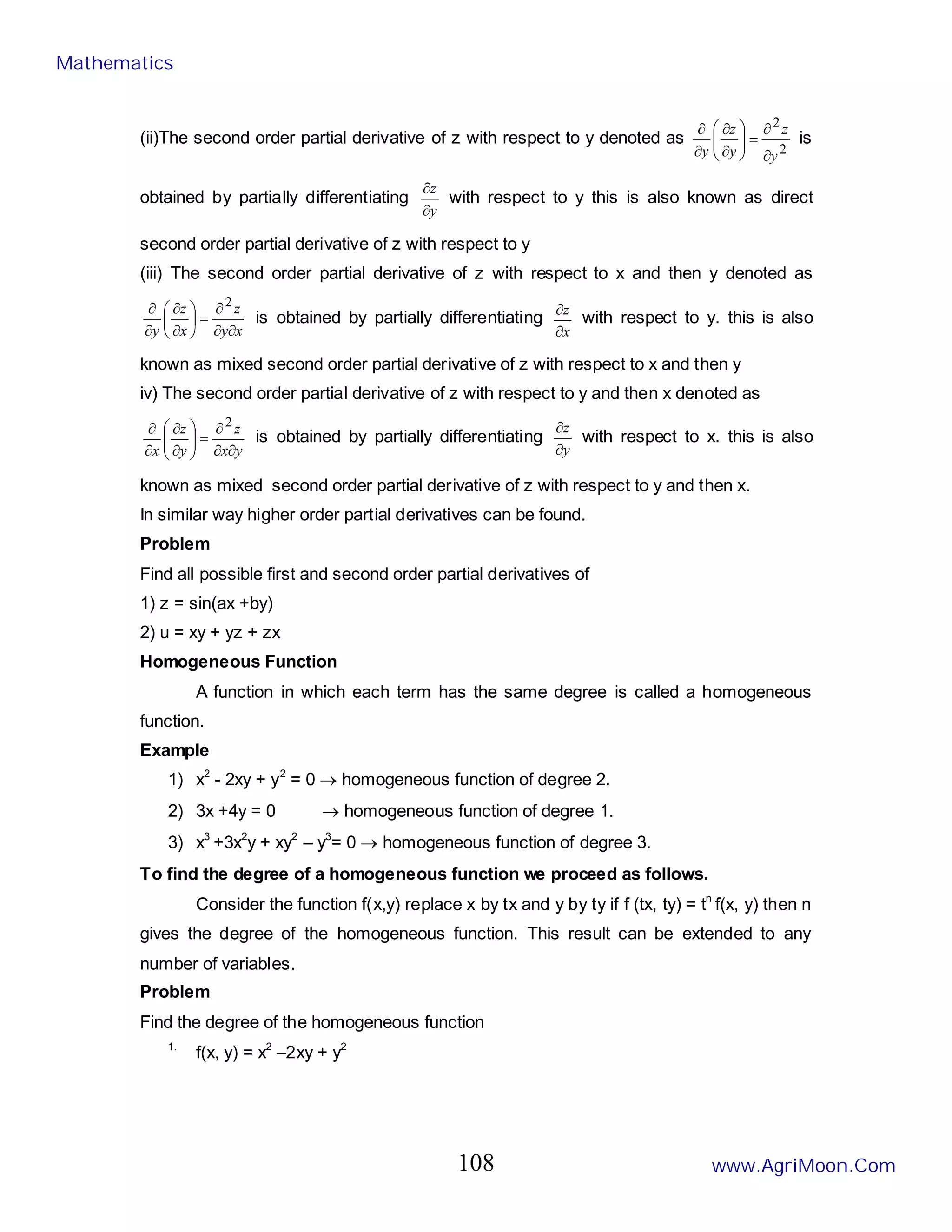 (ii)The second order partial derivative of z with respect to y denoted as
2
2
y
z
y
z
y ∂
∂
=








∂
∂
∂
∂
is
obtained by partially differentiating
y
z
∂
∂
with respect to y this is also known as direct
second order partial derivative of z with respect to y
(iii) The second order partial derivative of z with respect to x and then y denoted as
x
y
z
x
z
y ∂
∂
∂
=






∂
∂
∂
∂ 2
is obtained by partially differentiating
x
z
∂
∂
with respect to y. this is also
known as mixed second order partial derivative of z with respect to x and then y
iv) The second order partial derivative of z with respect to y and then x denoted as
y
x
z
y
z
x ∂
∂
∂
=








∂
∂
∂
∂ 2
is obtained by partially differentiating
y
z
∂
∂
with respect to x. this is also
known as mixed second order partial derivative of z with respect to y and then x.
In similar way higher order partial derivatives can be found.
Problem
Find all possible first and second order partial derivatives of
1) z = sin(ax +by)
2) u = xy + yz + zx
Homogeneous Function
A function in which each term has the same degree is called a homogeneous
function.
Example
1) x2
- 2xy + y2
= 0 → homogeneous function of degree 2.
2) 3x +4y = 0 → homogeneous function of degree 1.
3) x3
+3x2
y + xy2
– y3
= 0 → homogeneous function of degree 3.
To find the degree of a homogeneous function we proceed as follows.
Consider the function f(x,y) replace x by tx and y by ty if f (tx, ty) = tn
f(x, y) then n
gives the degree of the homogeneous function. This result can be extended to any
number of variables.
Problem
Find the degree of the homogeneous function
1.
f(x, y) = x2
–2xy + y2
Mathematics
www.AgriMoon.Com
108
 