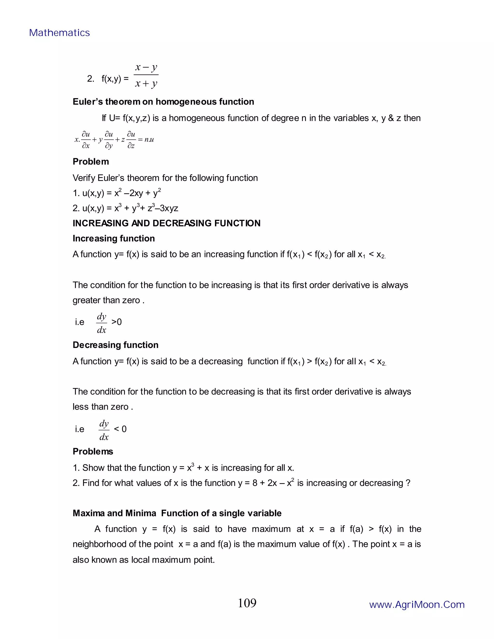 2. f(x,y) =
y
x
y
x
+
−
Euler’s theorem on homogeneous function
If U= f(x,y,z) is a homogeneous function of degree n in the variables x, y & z then
u
n
z
u
z
y
u
y
x
u
x .
. =
∂
∂
+
∂
∂
+
∂
∂
Problem
Verify Euler’s theorem for the following function
1. u(x,y) = x2
–2xy + y2
2. u(x,y) = x3
+ y3
+ z3
–3xyz
INCREASING AND DECREASING FUNCTION
Increasing function
A function y= f(x) is said to be an increasing function if f(x1) < f(x2) for all x1 < x2.
The condition for the function to be increasing is that its first order derivative is always
greater than zero .
i.e
dx
dy
>0
Decreasing function
A function y= f(x) is said to be a decreasing function if f(x1) > f(x2) for all x1 < x2.
The condition for the function to be decreasing is that its first order derivative is always
less than zero .
i.e
dx
dy
< 0
Problems
1. Show that the function y = x3
+ x is increasing for all x.
2. Find for what values of x is the function y = 8 + 2x – x2
is increasing or decreasing ?
Maxima and Minima Function of a single variable
A function y = f(x) is said to have maximum at x = a if f(a) > f(x) in the
neighborhood of the point x = a and f(a) is the maximum value of f(x) . The point x = a is
also known as local maximum point.
Mathematics
www.AgriMoon.Com
109
 