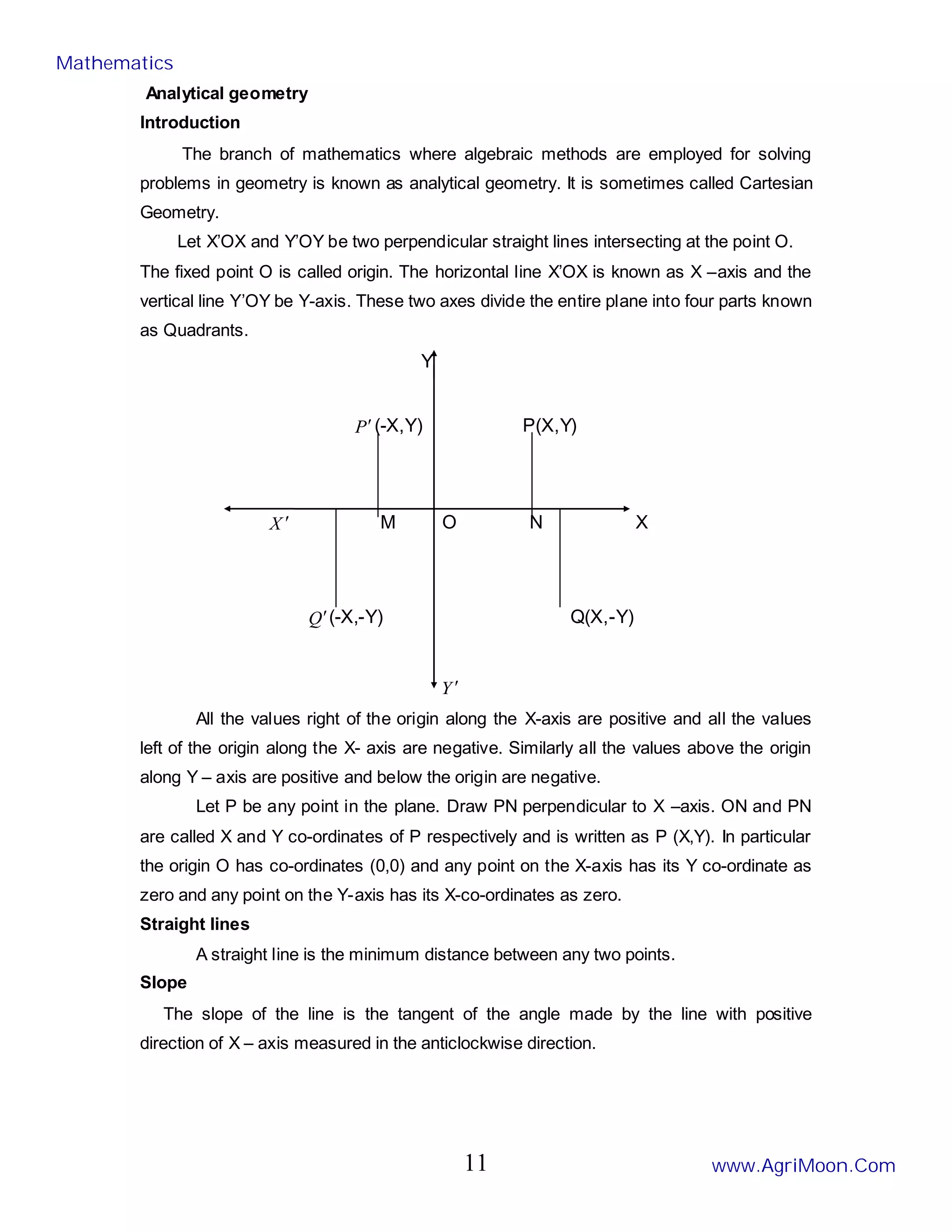 Analytical geometry
Introduction
The branch of mathematics where algebraic methods are employed for solving
problems in geometry is known as analytical geometry. It is sometimes called Cartesian
Geometry.
Let X’OX and Y’OY be two perpendicular straight lines intersecting at the point O.
The fixed point O is called origin. The horizontal line X’OX is known as X –axis and the
vertical line Y’OY be Y-axis. These two axes divide the entire plane into four parts known
as Quadrants.
Y
P′(-X,Y) P(X,Y)
X ′ M O N X
Q′(-X,-Y) Q(X,-Y)
Y ′
All the values right of the origin along the X-axis are positive and all the values
left of the origin along the X- axis are negative. Similarly all the values above the origin
along Y – axis are positive and below the origin are negative.
Let P be any point in the plane. Draw PN perpendicular to X –axis. ON and PN
are called X and Y co-ordinates of P respectively and is written as P (X,Y). In particular
the origin O has co-ordinates (0,0) and any point on the X-axis has its Y co-ordinate as
zero and any point on the Y-axis has its X-co-ordinates as zero.
Straight lines
A straight line is the minimum distance between any two points.
Slope
The slope of the line is the tangent of the angle made by the line with positive
direction of X – axis measured in the anticlockwise direction.
Mathematics
www.AgriMoon.Com
11
 