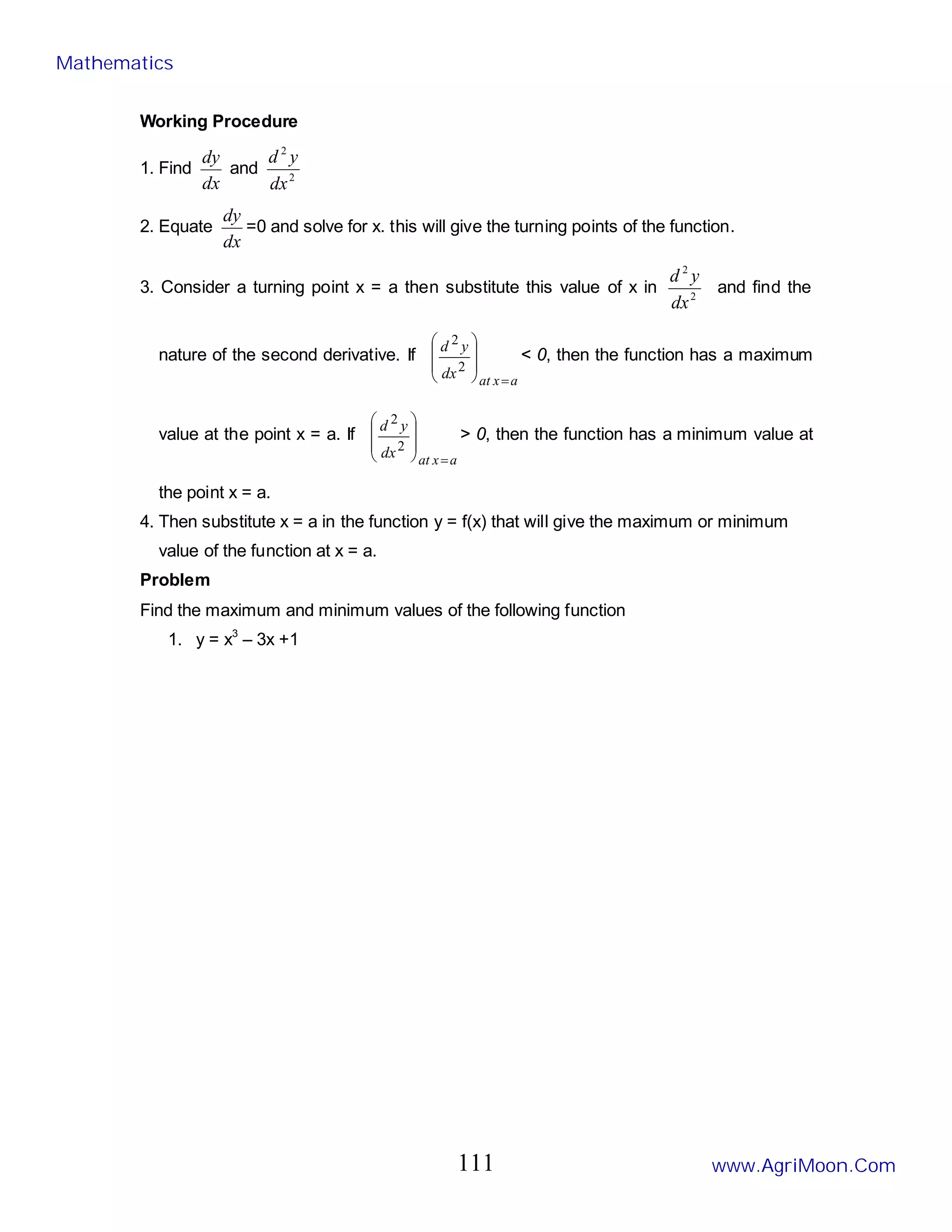 Working Procedure
1. Find
dx
dy
and 2
2
dx
y
d
2. Equate
dx
dy
=0 and solve for x. this will give the turning points of the function.
3. Consider a turning point x = a then substitute this value of x in 2
2
dx
y
d
and find the
nature of the second derivative. If
a
x
at
dx
y
d
=








2
2
< 0, then the function has a maximum
value at the point x = a. If
a
x
at
dx
y
d
=








2
2
> 0, then the function has a minimum value at
the point x = a.
4. Then substitute x = a in the function y = f(x) that will give the maximum or minimum
value of the function at x = a.
Problem
Find the maximum and minimum values of the following function
1. y = x3
– 3x +1
Mathematics
www.AgriMoon.Com
111
 