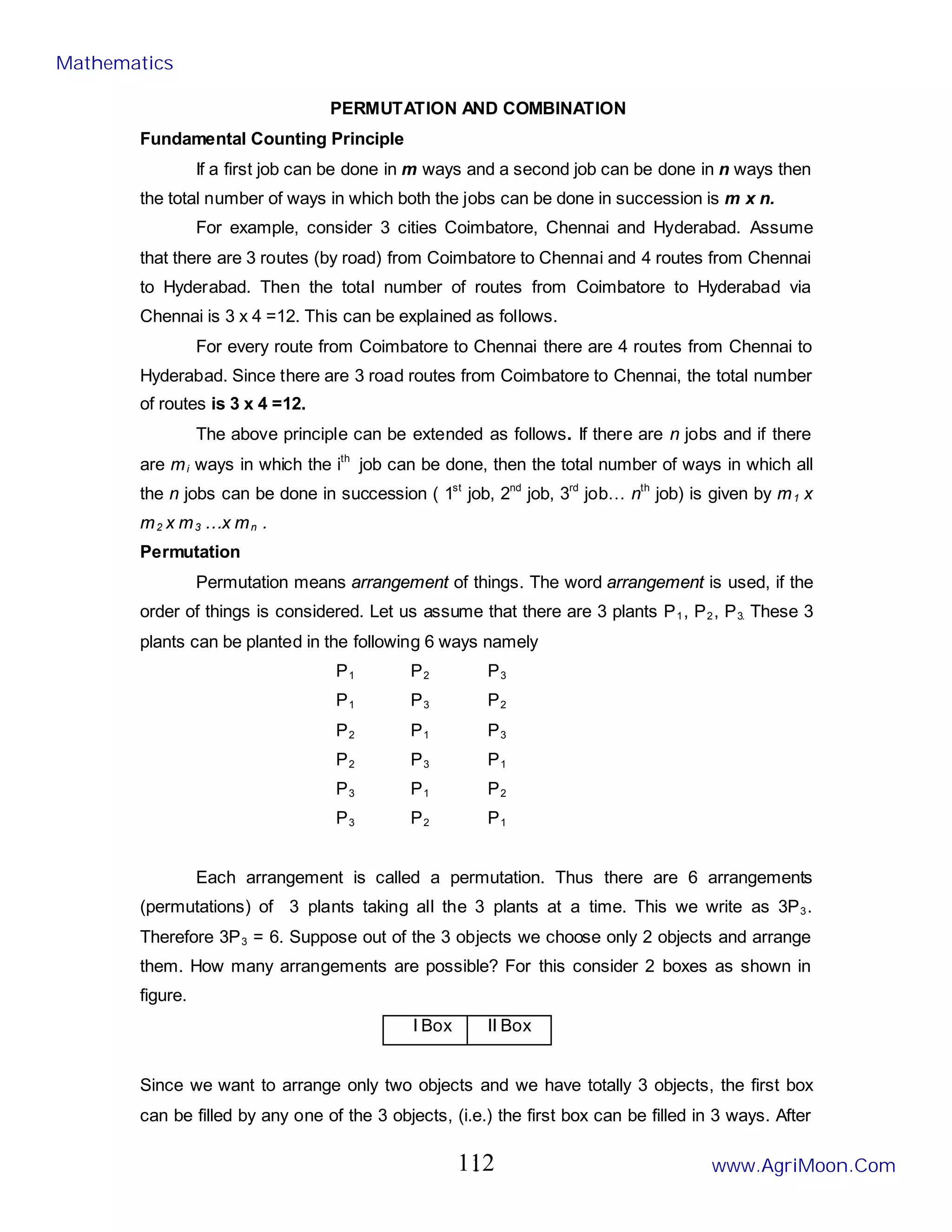 1
PERMUTATION AND COMBINATION
Fundamental Counting Principle
If a first job can be done in m ways and a second job can be done in n ways then
the total number of ways in which both the jobs can be done in succession is m x n.
For example, consider 3 cities Coimbatore, Chennai and Hyderabad. Assume
that there are 3 routes (by road) from Coimbatore to Chennai and 4 routes from Chennai
to Hyderabad. Then the total number of routes from Coimbatore to Hyderabad via
Chennai is 3 x 4 =12. This can be explained as follows.
For every route from Coimbatore to Chennai there are 4 routes from Chennai to
Hyderabad. Since there are 3 road routes from Coimbatore to Chennai, the total number
of routes is 3 x 4 =12.
The above principle can be extended as follows. If there are n jobs and if there
are mi ways in which the ith
job can be done, then the total number of ways in which all
the n jobs can be done in succession ( 1st
job, 2nd
job, 3rd
job… nth
job) is given by m1 x
m2 x m3 …x mn .
Permutation
Permutation means arrangement of things. The word arrangement is used, if the
order of things is considered. Let us assume that there are 3 plants P1, P2, P3. These 3
plants can be planted in the following 6 ways namely
P1 P2 P3
P1 P3 P2
P2 P1 P3
P2 P3 P1
P3 P1 P2
P3 P2 P1
Each arrangement is called a permutation. Thus there are 6 arrangements
(permutations) of 3 plants taking all the 3 plants at a time. This we write as 3P3.
Therefore 3P3 = 6. Suppose out of the 3 objects we choose only 2 objects and arrange
them. How many arrangements are possible? For this consider 2 boxes as shown in
figure.
I Box II Box
Since we want to arrange only two objects and we have totally 3 objects, the first box
can be filled by any one of the 3 objects, (i.e.) the first box can be filled in 3 ways. After
Mathematics
www.AgriMoon.Com
112
 