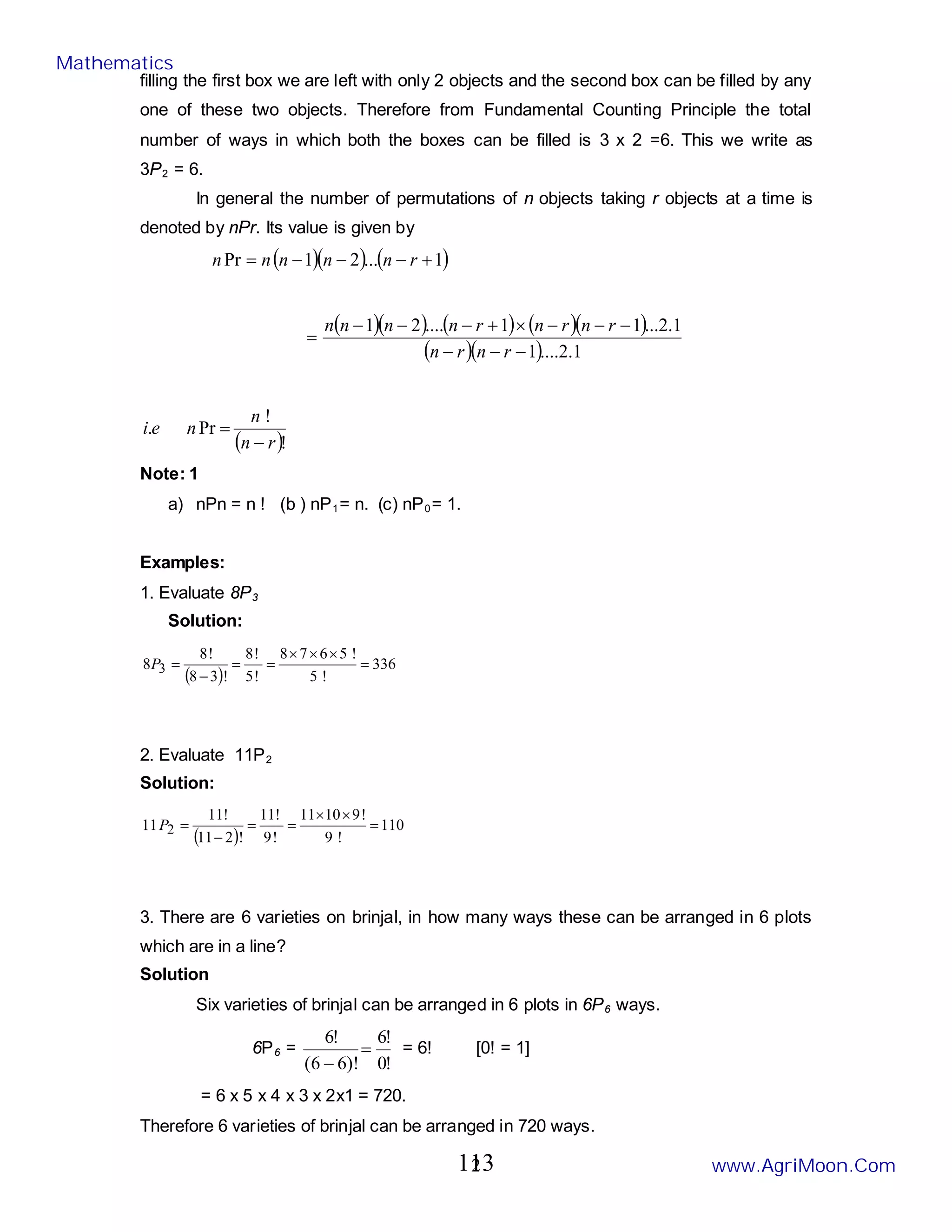 2
filling the first box we are left with only 2 objects and the second box can be filled by any
one of these two objects. Therefore from Fundamental Counting Principle the total
number of ways in which both the boxes can be filled is 3 x 2 =6. This we write as
3P2 = 6.
In general the number of permutations of n objects taking r objects at a time is
denoted by nPr. Its value is given by
( )( ) ( )
1
...
2
1
Pr +
−
−
−
= r
n
n
n
n
n
( )( ) ( ) ( )( )
( )( ) 1
.
2
....
1
1
.
2
...
1
1
....
2
1
−
−
−
−
−
−
×
+
−
−
−
=
r
n
r
n
r
n
r
n
r
n
n
n
n
( )!
!
Pr
.
r
n
n
n
e
i
−
=
Note: 1
a) nPn = n ! (b ) nP1= n. (c) nP0= 1.
Examples:
1. Evaluate 8P3
Solution:
( )
336
!
5
!
5
6
7
8
!
5
!
8
!
3
8
!
8
8 3 =
×
×
×
=
=
−
=
P
2. Evaluate 11P2
Solution:
( )
110
!
9
!
9
10
11
!
9
!
11
!
2
11
!
11
11 2 =
×
×
=
=
−
=
P
3. There are 6 varieties on brinjal, in how many ways these can be arranged in 6 plots
which are in a line?
Solution
Six varieties of brinjal can be arranged in 6 plots in 6P6 ways.
6P6 =
!
0
!
6
)!
6
6
(
!
6
=
−
= 6! [0! = 1]
= 6 x 5 x 4 x 3 x 2x1 = 720.
Therefore 6 varieties of brinjal can be arranged in 720 ways.
Mathematics
www.AgriMoon.Com
113
 