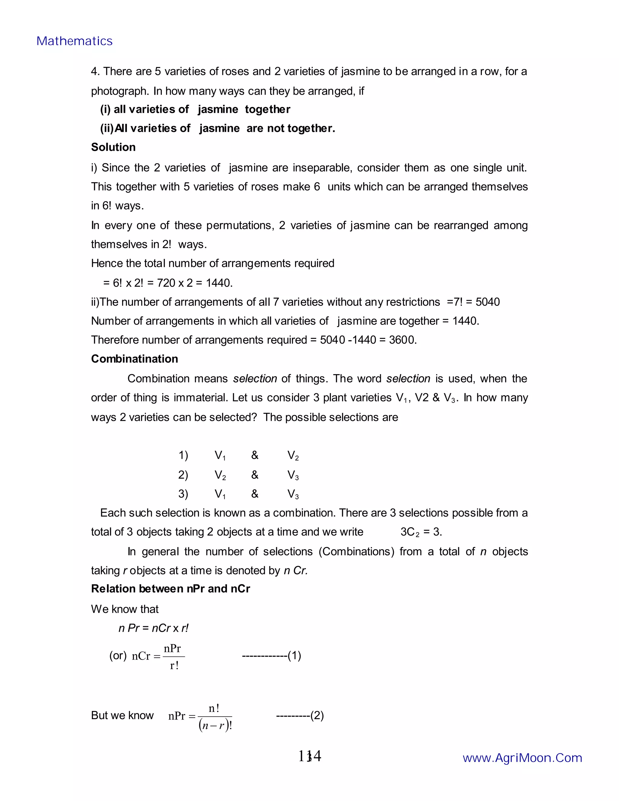 3
4. There are 5 varieties of roses and 2 varieties of jasmine to be arranged in a row, for a
photograph. In how many ways can they be arranged, if
(i) all varieties of jasmine together
(ii)All varieties of jasmine are not together.
Solution
i) Since the 2 varieties of jasmine are inseparable, consider them as one single unit.
This together with 5 varieties of roses make 6 units which can be arranged themselves
in 6! ways.
In every one of these permutations, 2 varieties of jasmine can be rearranged among
themselves in 2! ways.
Hence the total number of arrangements required
= 6! x 2! = 720 x 2 = 1440.
ii)The number of arrangements of all 7 varieties without any restrictions =7! = 5040
Number of arrangements in which all varieties of jasmine are together = 1440.
Therefore number of arrangements required = 5040 -1440 = 3600.
Combinatination
Combination means selection of things. The word selection is used, when the
order of thing is immaterial. Let us consider 3 plant varieties V1, V2 & V3. In how many
ways 2 varieties can be selected? The possible selections are
1) V1 & V2
2) V2 & V3
3) V1 & V3
Each such selection is known as a combination. There are 3 selections possible from a
total of 3 objects taking 2 objects at a time and we write 3C2 = 3.
In general the number of selections (Combinations) from a total of n objects
taking r objects at a time is denoted by n Cr.
Relation between nPr and nCr
We know that
n Pr = nCr x r!
(or)
!
r
nPr
nCr = ------------(1)
But we know
( )!
!
n
nPr
r
n−
= ---------(2)
Mathematics
www.AgriMoon.Com
114
 