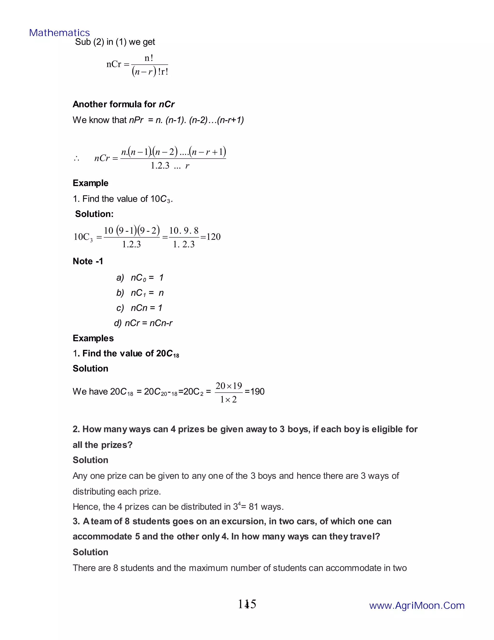 4
Sub (2) in (1) we get
( ) !
r
!
!
n
nCr
r
n−
=
Another formula for nCr
We know that nPr = n. (n-1). (n-2)…(n-r+1)
∴
( )( ) ( )
r
r
n
n
n
n
nCr
...
3
.
2
.
1
1
.
...
2
.
1
. +
−
−
−
=
Example
1. Find the value of 10C3.
Solution:
( )( ) 120
3
.
2
.
1
8
.
9
.
10
1.2.3
2
-
9
1
-
9
10
10C3 =
=
=
Note -1
a) nC0 = 1
b) nC1 = n
c) nCn = 1
d) nCr = nCn-r
Examples
1. Find the value of 20C18
Solution
We have 20C18 = 20C20-18=20C2 =
2
1
19
20
×
×
=190
2. How many ways can 4 prizes be given away to 3 boys, if each boy is eligible for
all the prizes?
Solution
Any one prize can be given to any one of the 3 boys and hence there are 3 ways of
distributing each prize.
Hence, the 4 prizes can be distributed in 34
= 81 ways.
3. Ateam of 8 students goes on an excursion, in two cars, of which one can
accommodate 5 and the other only 4. In how many ways can they travel?
Solution
There are 8 students and the maximum number of students can accommodate in two
Mathematics
www.AgriMoon.Com
115
 