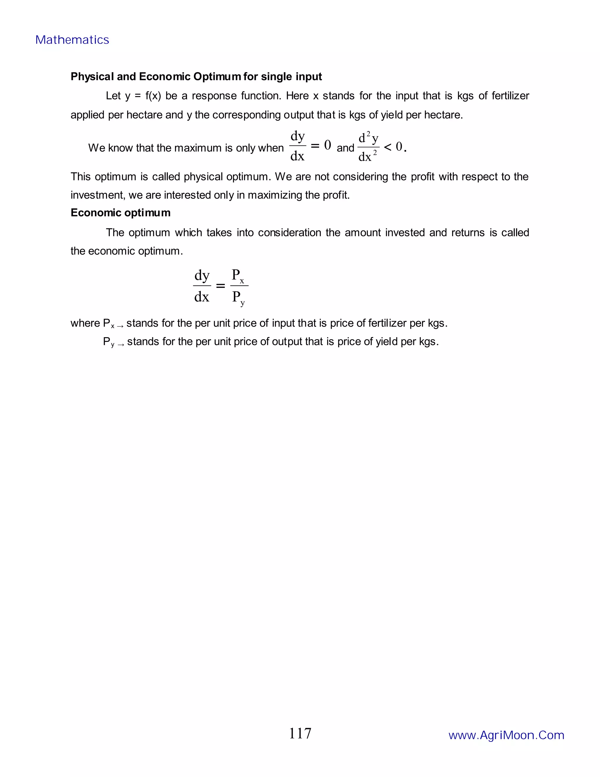 Physical and Economic Optimum for single input
Let y = f(x) be a response function. Here x stands for the input that is kgs of fertilizer
applied per hectare and y the corresponding output that is kgs of yield per hectare.
We know that the maximum is only when 0
dx
dy
= and 0
dx
y
d
2
2
< .
This optimum is called physical optimum. We are not considering the profit with respect to the
investment, we are interested only in maximizing the profit.
Economic optimum
The optimum which takes into consideration the amount invested and returns is called
the economic optimum.
y
x
P
P
dx
dy
=
where Px → stands for the per unit price of input that is price of fertilizer per kgs.
Py → stands for the per unit price of output that is price of yield per kgs.
Mathematics
www.AgriMoon.Com
117
 