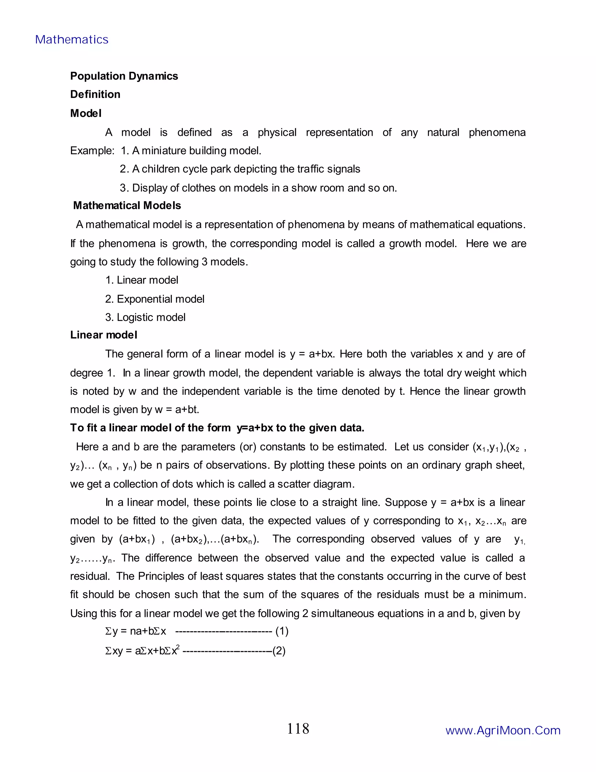 Population Dynamics
Definition
Model
A model is defined as a physical representation of any natural phenomena
Example: 1. A miniature building model.
2. A children cycle park depicting the traffic signals
3. Display of clothes on models in a show room and so on.
Mathematical Models
A mathematical model is a representation of phenomena by means of mathematical equations.
If the phenomena is growth, the corresponding model is called a growth model. Here we are
going to study the following 3 models.
1. Linear model
2. Exponential model
3. Logistic model
Linear model
The general form of a linear model is y = a+bx. Here both the variables x and y are of
degree 1. In a linear growth model, the dependent variable is always the total dry weight which
is noted by w and the independent variable is the time denoted by t. Hence the linear growth
model is given by w = a+bt.
To fit a linear model of the form y=a+bx to the given data.
Here a and b are the parameters (or) constants to be estimated. Let us consider (x1,y1),(x2 ,
y2)… (xn , yn) be n pairs of observations. By plotting these points on an ordinary graph sheet,
we get a collection of dots which is called a scatter diagram.
In a linear model, these points lie close to a straight line. Suppose y = a+bx is a linear
model to be fitted to the given data, the expected values of y corresponding to x1, x2…xn are
given by (a+bx1) , (a+bx2),…(a+bxn). The corresponding observed values of y are y1,
y2……yn. The difference between the observed value and the expected value is called a
residual. The Principles of least squares states that the constants occurring in the curve of best
fit should be chosen such that the sum of the squares of the residuals must be a minimum.
Using this for a linear model we get the following 2 simultaneous equations in a and b, given by
Σy = na+bΣx --------------------------- (1)
Σxy = aΣx+bΣx2
-------------------------(2)
Mathematics
www.AgriMoon.Com
118
 
