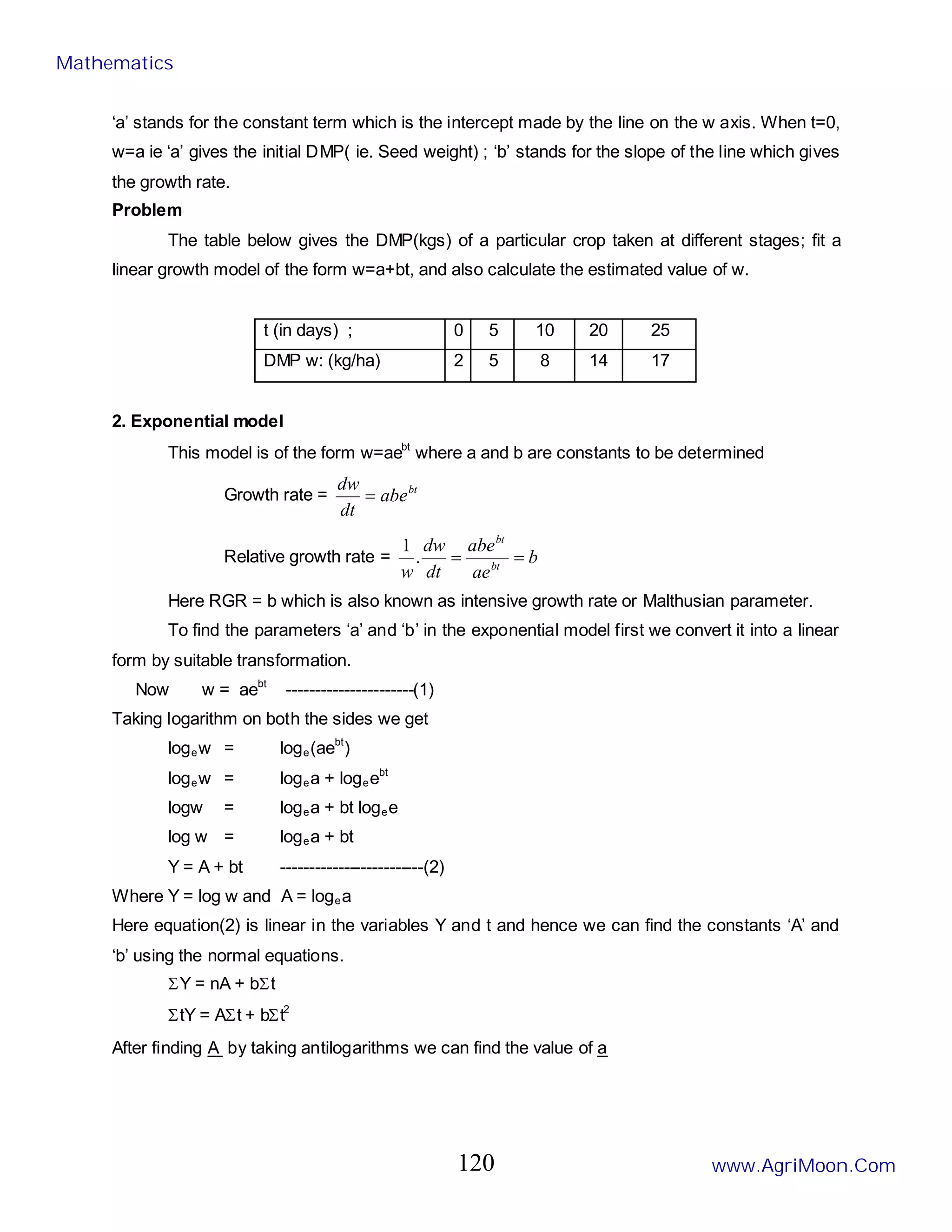 ‘a’ stands for the constant term which is the intercept made by the line on the w axis. When t=0,
w=a ie ‘a’ gives the initial DMP( ie. Seed weight) ; ‘b’ stands for the slope of the line which gives
the growth rate.
Problem
The table below gives the DMP(kgs) of a particular crop taken at different stages; fit a
linear growth model of the form w=a+bt, and also calculate the estimated value of w.
t (in days) ; 0 5 10 20 25
DMP w: (kg/ha) 2 5 8 14 17
2. Exponential model
This model is of the form w=aebt
where a and b are constants to be determined
Growth rate = bt
abe
dt
dw
=
Relative growth rate = b
ae
abe
dt
dw
w bt
bt
=
=
.
1
Here RGR = b which is also known as intensive growth rate or Malthusian parameter.
To find the parameters ‘a’ and ‘b’ in the exponential model first we convert it into a linear
form by suitable transformation.
Now w = aebt
----------------------(1)
Taking logarithm on both the sides we get
logew = loge(aebt
)
logew = logea + logeebt
logw = logea + bt logee
log w = logea + bt
Y = A + bt -------------------------(2)
Where Y = log w and A = logea
Here equation(2) is linear in the variables Y and t and hence we can find the constants ‘A’ and
‘b’ using the normal equations.
ΣY = nA + bΣt
ΣtY = AΣt + bΣt2
After finding A by taking antilogarithms we can find the value of a
Mathematics
www.AgriMoon.Com
120
 