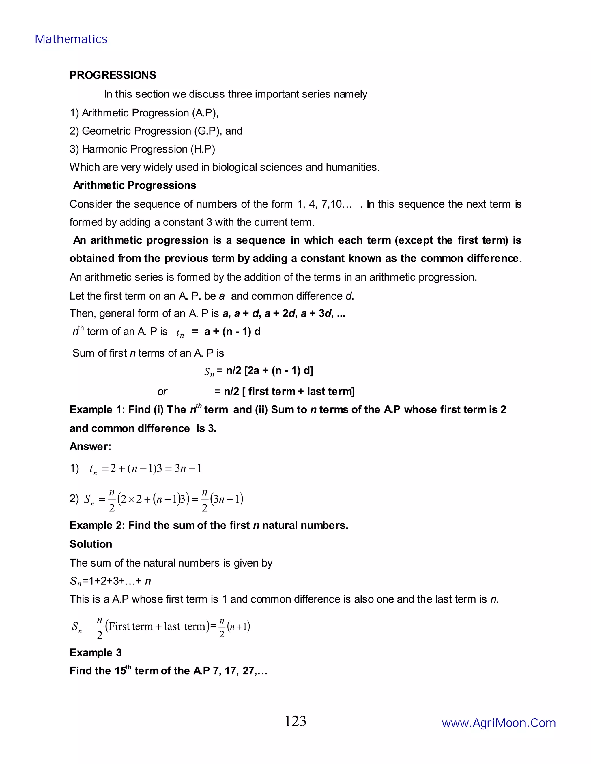 PROGRESSIONS
In this section we discuss three important series namely
1) Arithmetic Progression (A.P),
2) Geometric Progression (G.P), and
3) Harmonic Progression (H.P)
Which are very widely used in biological sciences and humanities.
Arithmetic Progressions
Consider the sequence of numbers of the form 1, 4, 7,10… . In this sequence the next term is
formed by adding a constant 3 with the current term.
An arithmetic progression is a sequence in which each term (except the first term) is
obtained from the previous term by adding a constant known as the common difference.
An arithmetic series is formed by the addition of the terms in an arithmetic progression.
Let the first term on an A. P. be a and common difference d.
Then, general form of an A. P is a, a + d, a + 2d, a + 3d, ...
nth
term of an A. P is n
t = a + (n - 1) d
Sum of first n terms of an A. P is
n
S = n/2 [2a + (n - 1) d]
or = n/2 [ first term + last term]
Example 1: Find (i) The nth
term and (ii) Sum to n terms of the A.P whose first term is 2
and common difference is 3.
Answer:
1) 1
3
3
)
1
(
2 −
=
−
+
= n
n
tn
2) ( )
( ) ( )
1
3
2
3
1
2
2
2
−
=
−
+
×
= n
n
n
n
Sn
Example 2: Find the sum of the first n natural numbers.
Solution
The sum of the natural numbers is given by
Sn=1+2+3+…+ n
This is a A.P whose first term is 1 and common difference is also one and the last term is n.
( )
term
last
term
First
2
+
=
n
Sn = ( )
1
2
+
n
n
Example 3
Find the 15th
term of the A.P 7, 17, 27,…
Mathematics
www.AgriMoon.Com
123
 