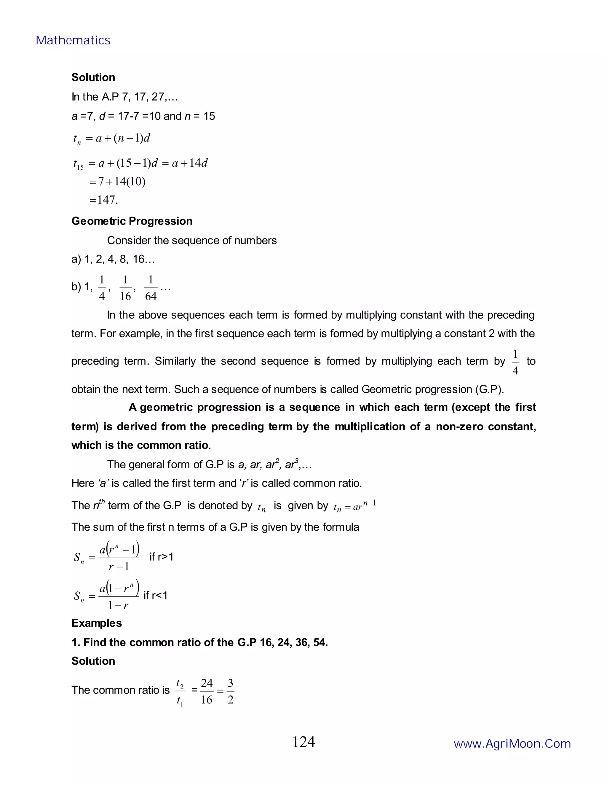 Solution
In the A.P 7, 17, 27,…
a =7, d = 17-7 =10 and n = 15
d
n
a
tn )
1
( −
+
=
.
147
)
10
(
14
7
14
)
1
15
(
15
=
+
=
+
=
−
+
= d
a
d
a
t
Geometric Progression
Consider the sequence of numbers
a) 1, 2, 4, 8, 16…
b) 1,
4
1
,
16
1
,
64
1
…
In the above sequences each term is formed by multiplying constant with the preceding
term. For example, in the first sequence each term is formed by multiplying a constant 2 with the
preceding term. Similarly the second sequence is formed by multiplying each term by
4
1
to
obtain the next term. Such a sequence of numbers is called Geometric progression (G.P).
A geometric progression is a sequence in which each term (except the first
term) is derived from the preceding term by the multiplication of a non-zero constant,
which is the common ratio.
The general form of G.P is a, ar, ar2
, ar3
,…
Here ‘a’ is called the first term and ‘r’ is called common ratio.
The nth
term of the G.P is denoted by n
t is given by 1
−
= n
n ar
t
The sum of the first n terms of a G.P is given by the formula
( )
1
1
−
−
=
r
r
a
S
n
n if r>1
( )
r
r
a
S
n
n
−
−
=
1
1
if r<1
Examples
1. Find the common ratio of the G.P 16, 24, 36, 54.
Solution
The common ratio is
1
2
t
t
=
2
3
16
24
=
Mathematics
www.AgriMoon.Com
124
 