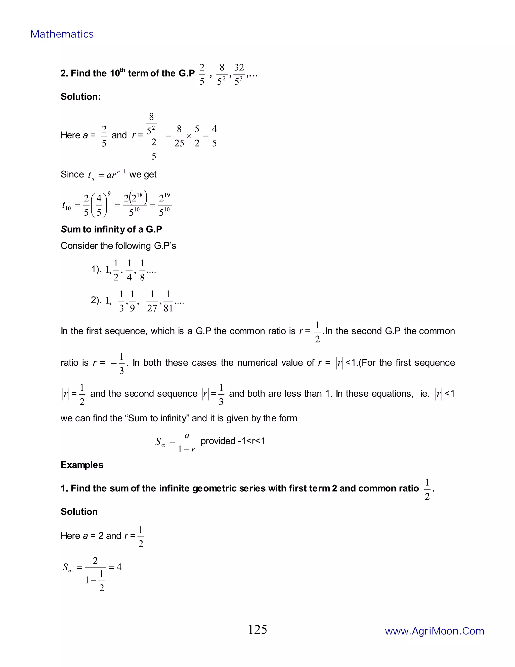 2. Find the 10th
term of the G.P
5
2
, 2
5
8
, 3
5
32
,…
Solution:
Here a =
5
2
and r =
5
4
2
5
25
8
5
2
5
8
2
=
×
=
Since 1
−
= n
n ar
t we get
( )
10
19
10
18
9
10
5
2
5
2
2
5
4
5
2
=
=






=
t
Sum to infinity of a G.P
Consider the following G.P’s
1). ....
8
1
,
4
1
,
2
1
,
1
2). ....
81
1
,
27
1
,
9
1
,
3
1
,
1 −
−
In the first sequence, which is a G.P the common ratio is r =
2
1
.In the second G.P the common
ratio is r =
3
1
− . In both these cases the numerical value of r = r <1.(For the first sequence
r =
2
1
and the second sequence r =
3
1
and both are less than 1. In these equations, ie. r <1
we can find the “Sum to infinity” and it is given by the form
r
a
S
−
=
∞
1
provided -1<r<1
Examples
1. Find the sum of the infinite geometric series with first term 2 and common ratio
2
1
.
Solution
Here a = 2 and r =
2
1
4
2
1
1
2
=
−
=
∞
S
Mathematics
www.AgriMoon.Com
125
 