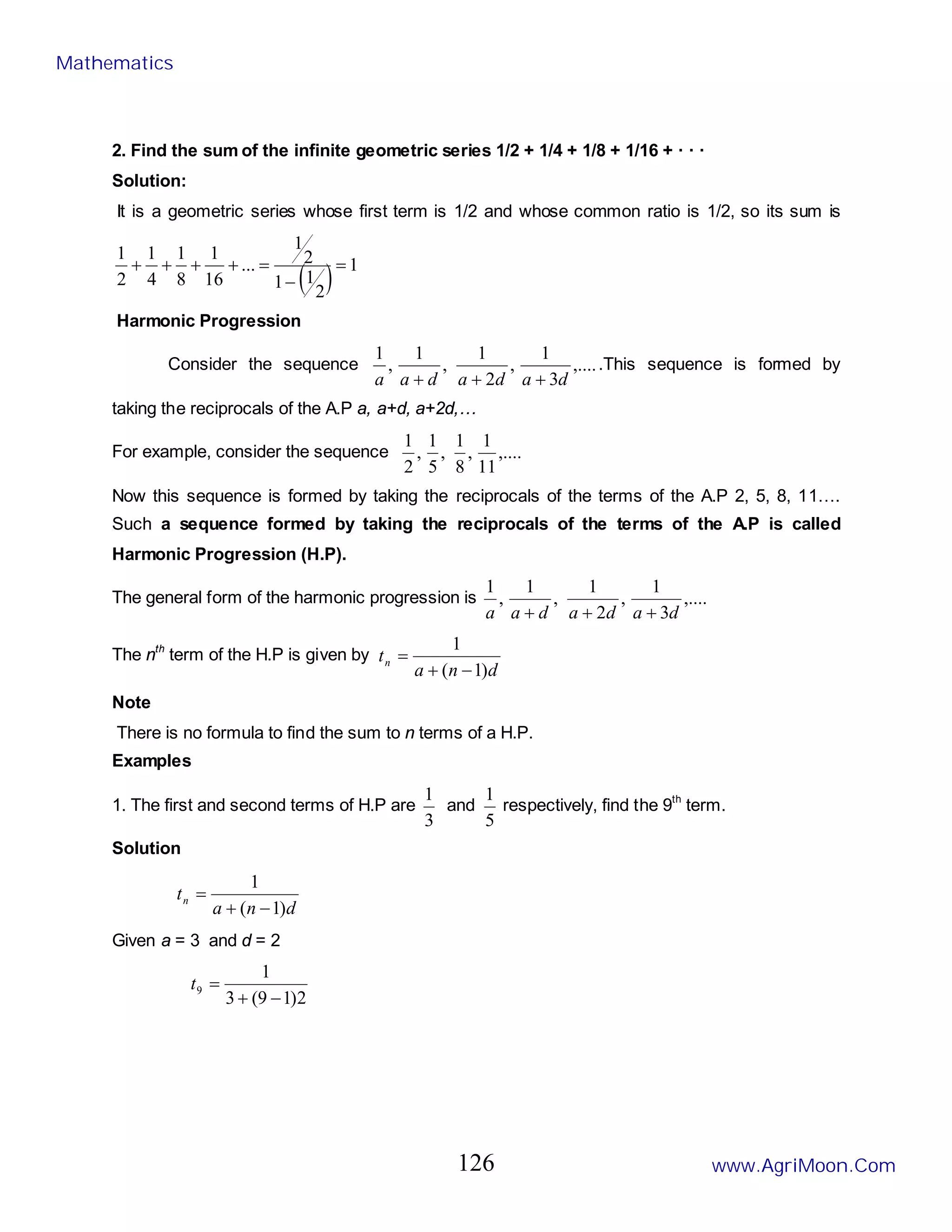 2. Find the sum of the infinite geometric series 1/2 + 1/4 + 1/8 + 1/16 + · · ·
Solution:
It is a geometric series whose first term is 1/2 and whose common ratio is 1/2, so its sum is
( ) 1
2
1
1
2
1
...
16
1
8
1
4
1
2
1
=
−
=
+
+
+
+
Harmonic Progression
Consider the sequence ,....
3
1
,
2
1
,
1
,
1
d
a
d
a
d
a
a +
+
+
.This sequence is formed by
taking the reciprocals of the A.P a, a+d, a+2d,…
For example, consider the sequence ,....
11
1
,
8
1
,
5
1
,
2
1
Now this sequence is formed by taking the reciprocals of the terms of the A.P 2, 5, 8, 11….
Such a sequence formed by taking the reciprocals of the terms of the A.P is called
Harmonic Progression (H.P).
The general form of the harmonic progression is ,....
3
1
,
2
1
,
1
,
1
d
a
d
a
d
a
a +
+
+
The nth
term of the H.P is given by
d
n
a
tn
)
1
(
1
−
+
=
Note
There is no formula to find the sum to n terms of a H.P.
Examples
1. The first and second terms of H.P are
3
1
and
5
1
respectively, find the 9th
term.
Solution
d
n
a
tn
)
1
(
1
−
+
=
Given a = 3 and d = 2
2
)
1
9
(
3
1
9
−
+
=
t
Mathematics
www.AgriMoon.Com
126
 