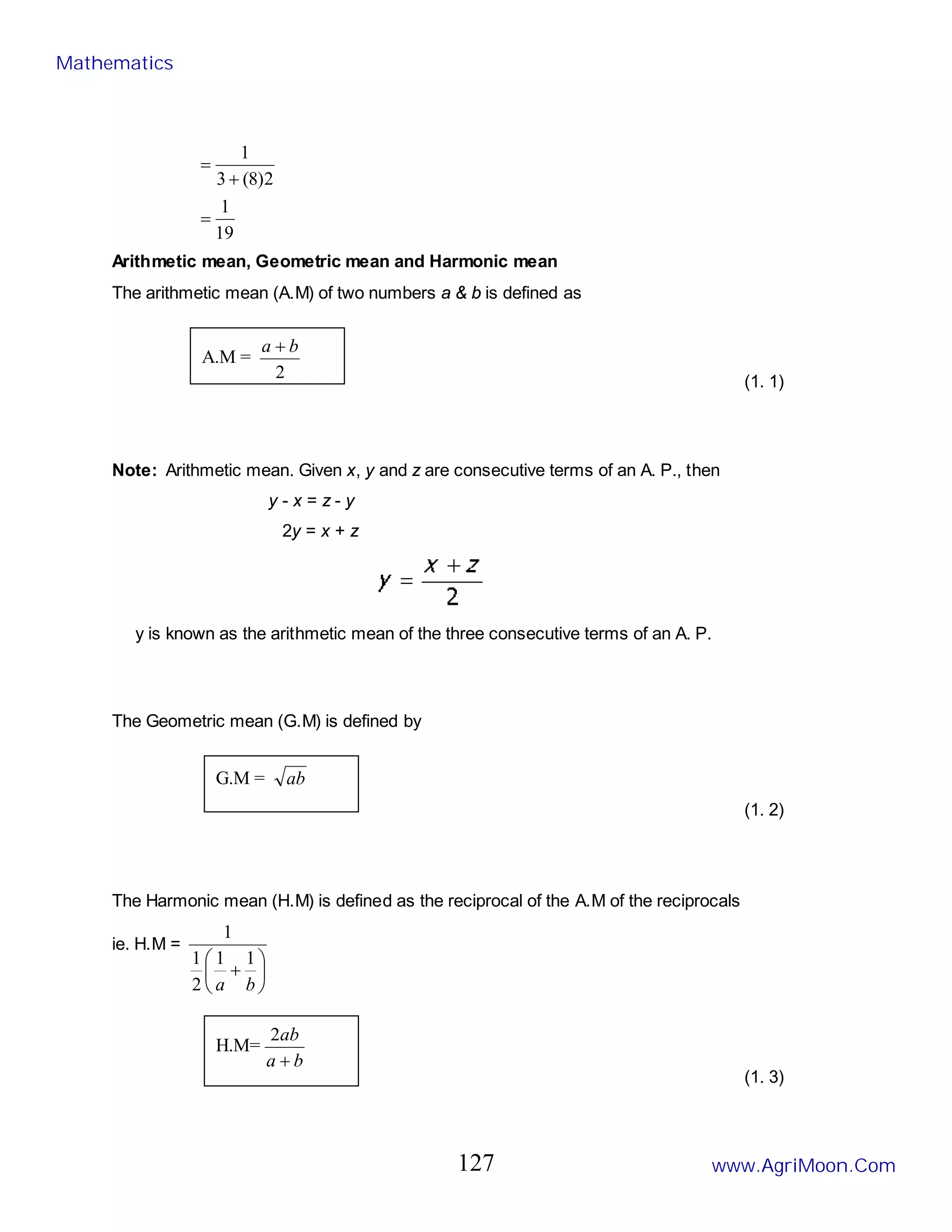 19
1
2
)
8
(
3
1
=
+
=
Arithmetic mean, Geometric mean and Harmonic mean
The arithmetic mean (A.M) of two numbers a & b is defined as
(1. 1)
Note: Arithmetic mean. Given x, y and z are consecutive terms of an A. P., then
y - x = z - y
2y = x + z
y is known as the arithmetic mean of the three consecutive terms of an A. P.
The Geometric mean (G.M) is defined by
(1. 2)
The Harmonic mean (H.M) is defined as the reciprocal of the A.M of the reciprocals
ie. H.M =






+
b
a
1
1
2
1
1
(1. 3)
A.M =
2
b
a +
G.M = ab
H.M=
b
a
ab
+
2
Mathematics
www.AgriMoon.Com
127
 