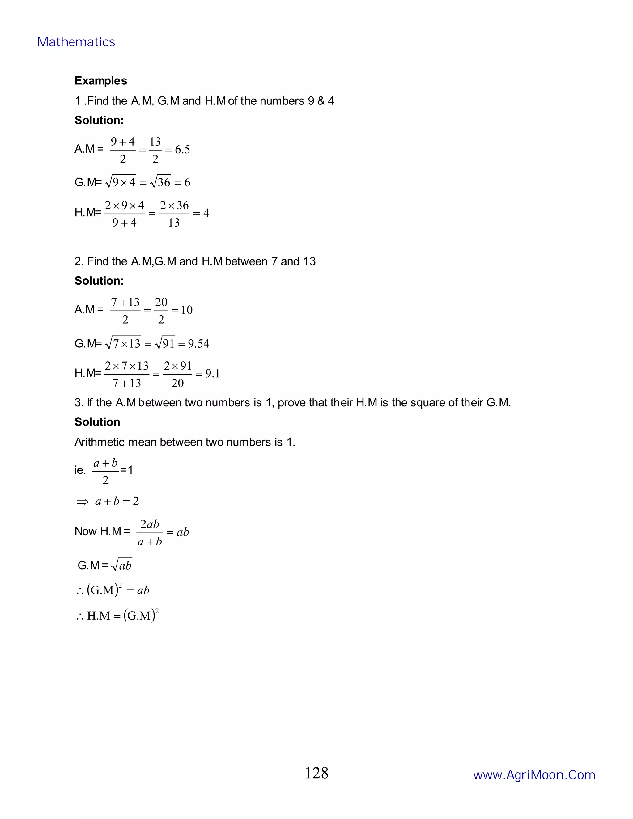 Examples
1 .Find the A.M, G.M and H.M of the numbers 9 & 4
Solution:
A.M = 5
.
6
2
13
2
4
9
=
=
+
G.M= 6
36
4
9 =
=
×
H.M= 4
13
36
2
4
9
4
9
2
=
×
=
+
×
×
2. Find the A.M,G.M and H.M between 7 and 13
Solution:
A.M = 10
2
20
2
13
7
=
=
+
G.M= 54
.
9
91
13
7 =
=
×
H.M= 1
.
9
20
91
2
13
7
13
7
2
=
×
=
+
×
×
3. If the A.M between two numbers is 1, prove that their H.M is the square of their G.M.
Solution
Arithmetic mean between two numbers is 1.
ie.
2
b
a +
=1
2
=
+
⇒ b
a
Now H.M = ab
b
a
ab
=
+
2
G.M = ab
( ) ab
=
∴
2
G.M
( )2
G.M
H.M =
∴
Mathematics
www.AgriMoon.Com
128
 