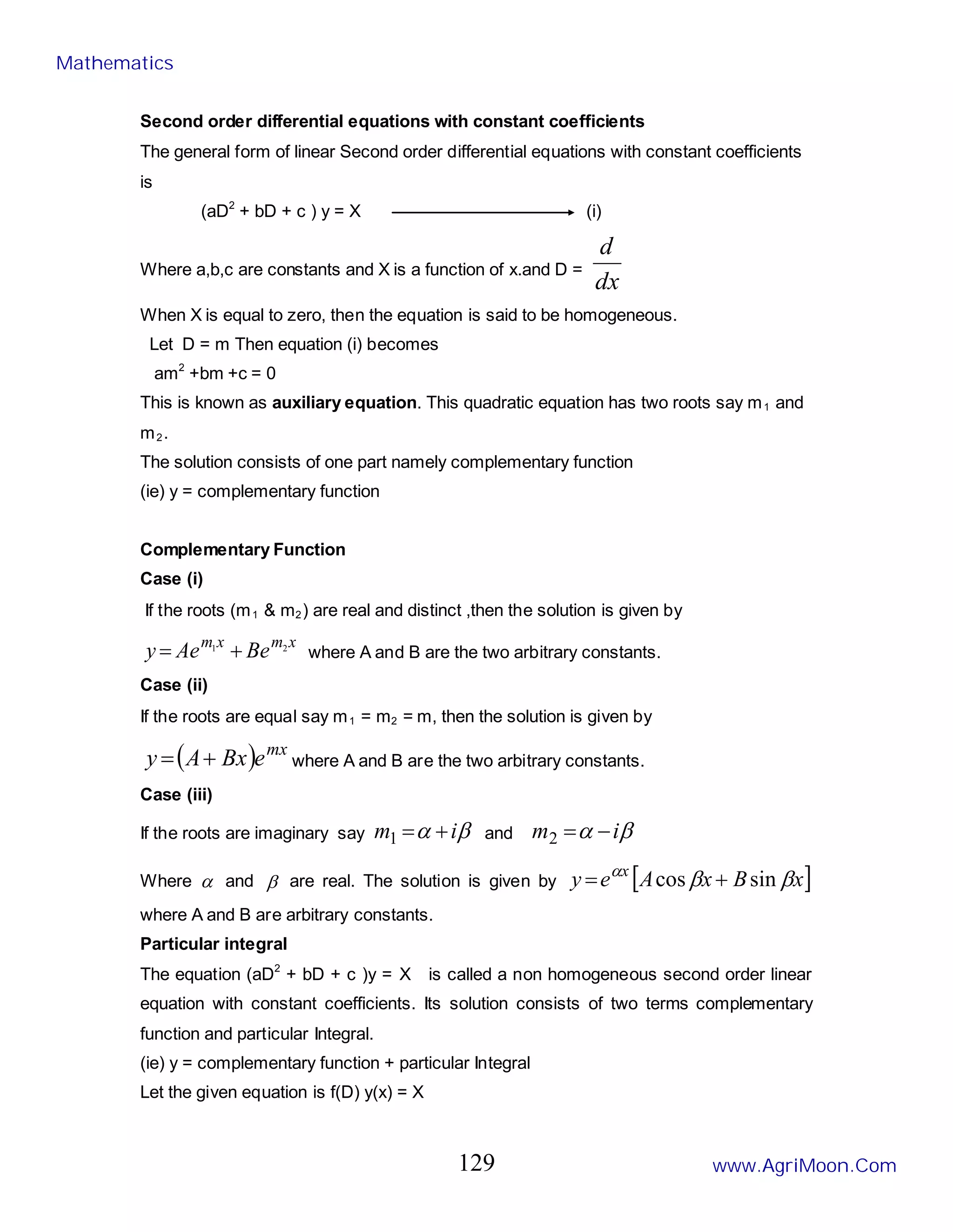 Second order differential equations with constant coefficients
The general form of linear Second order differential equations with constant coefficients
is
(aD2
+ bD + c ) y = X (i)
Where a,b,c are constants and X is a function of x.and D =
dx
d
When X is equal to zero, then the equation is said to be homogeneous.
Let D = m Then equation (i) becomes
am2
+bm +c = 0
This is known as auxiliary equation. This quadratic equation has two roots say m1 and
m2.
The solution consists of one part namely complementary function
(ie) y = complementary function
Complementary Function
Case (i)
If the roots (m1 & m2) are real and distinct ,then the solution is given by
x
m
x
m
Be
Ae
y 2
1
+
= where A and B are the two arbitrary constants.
Case (ii)
If the roots are equal say m1 = m2 = m, then the solution is given by
( ) mx
e
Bx
A
y +
= where A and B are the two arbitrary constants.
Case (iii)
If the roots are imaginary say β
α i
m +
=
1 and β
α i
m −
=
2
Where α and β are real. The solution is given by [ ]
x
B
x
A
e
y x
β
β
α
sin
cos +
=
where A and B are arbitrary constants.
Particular integral
The equation (aD2
+ bD + c )y = X is called a non homogeneous second order linear
equation with constant coefficients. Its solution consists of two terms complementary
function and particular Integral.
(ie) y = complementary function + particular Integral
Let the given equation is f(D) y(x) = X
Mathematics
www.AgriMoon.Com
129
 