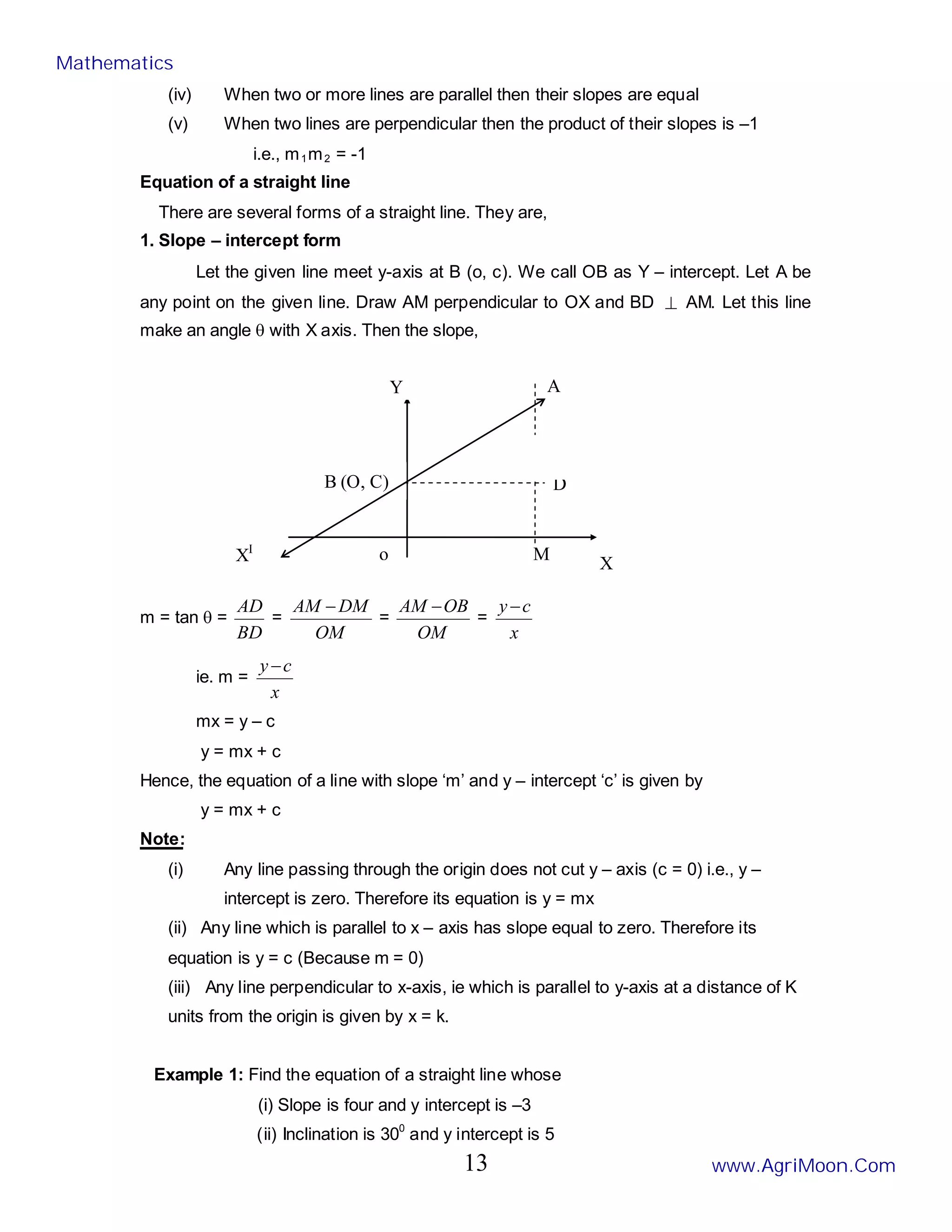 o
D
M
A
y -c
B (O, C)
X
XI
Y
(iv) When two or more lines are parallel then their slopes are equal
(v) When two lines are perpendicular then the product of their slopes is –1
i.e., m1m2 = -1
Equation of a straight line
There are several forms of a straight line. They are,
1. Slope – intercept form
Let the given line meet y-axis at B (o, c). We call OB as Y – intercept. Let A be
any point on the given line. Draw AM perpendicular to OX and BD ⊥ AM. Let this line
make an angle θ with X axis. Then the slope,
m = tan θ =
BD
AD
=
OM
DM
AM −
=
OM
OB
AM −
=
x
c
y −
ie. m =
x
c
y −
mx = y – c
y = mx + c
Hence, the equation of a line with slope ‘m’ and y – intercept ‘c’ is given by
y = mx + c
Note:
(i) Any line passing through the origin does not cut y – axis (c = 0) i.e., y –
intercept is zero. Therefore its equation is y = mx
(ii) Any line which is parallel to x – axis has slope equal to zero. Therefore its
equation is y = c (Because m = 0)
(iii) Any line perpendicular to x-axis, ie which is parallel to y-axis at a distance of K
units from the origin is given by x = k.
Example 1: Find the equation of a straight line whose
(i) Slope is four and y intercept is –3
(ii) Inclination is 300
and y intercept is 5
Mathematics
www.AgriMoon.Com
13
 
