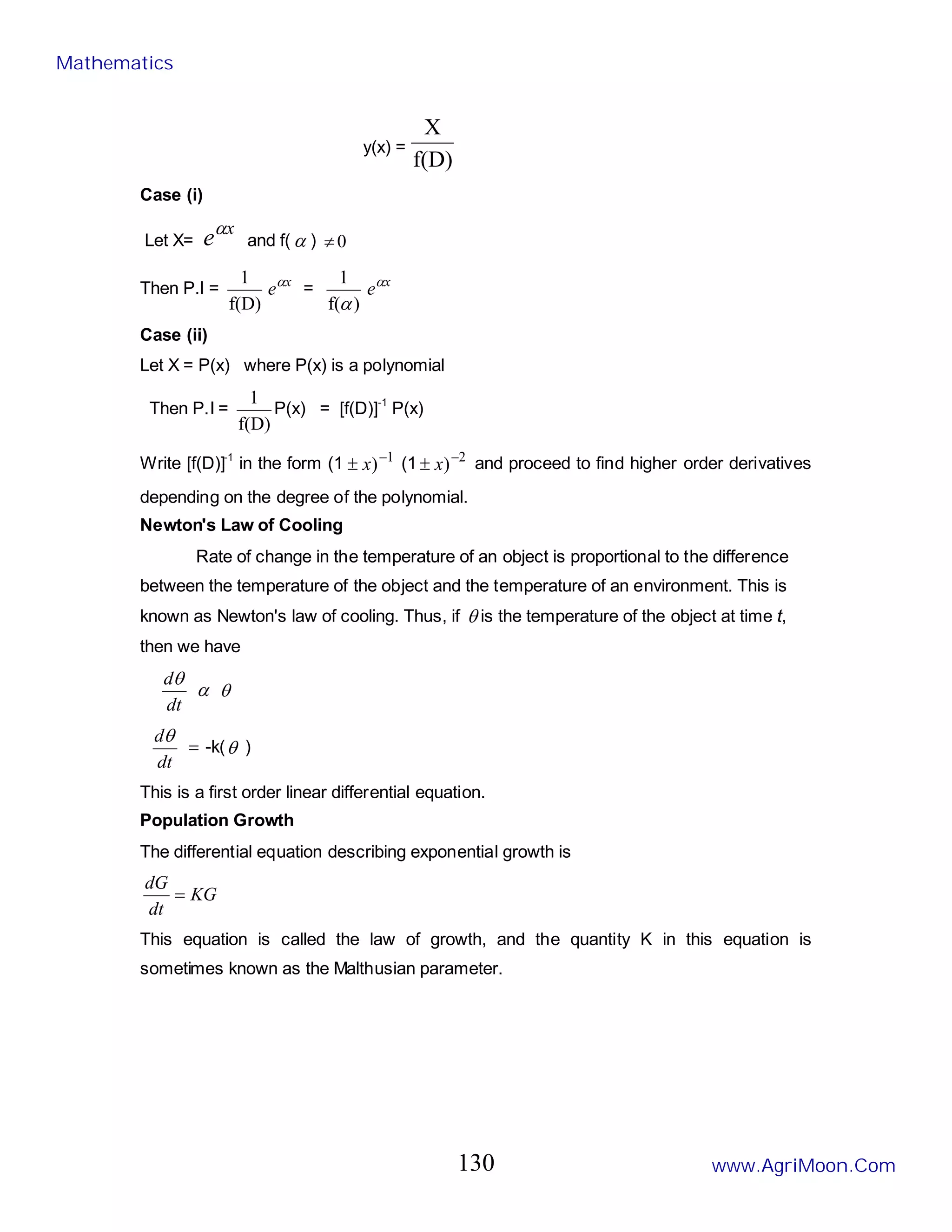 y(x) =
f(D)
X
Case (i)
Let X=
x
eα
and f( α ) 0
≠
Then P.I =
f(D)
1 x
eα
=
)
f(
1
α
x
eα
Case (ii)
Let X = P(x) where P(x) is a polynomial
Then P.I =
f(D)
1
P(x) = [f(D)]-1
P(x)
Write [f(D)]-1
in the form (1 1
)−
± x (1 2
)−
± x and proceed to find higher order derivatives
depending on the degree of the polynomial.
Newton's Law of Cooling
Rate of change in the temperature of an object is proportional to the difference
between the temperature of the object and the temperature of an environment. This is
known as Newton's law of cooling. Thus, if θ is the temperature of the object at time t,
then we have
dt
dθ
α θ
dt
dθ
= -k(θ )
This is a first order linear differential equation.
Population Growth
The differential equation describing exponential growth is
KG
dt
dG
=
This equation is called the law of growth, and the quantity K in this equation is
sometimes known as the Malthusian parameter.
Mathematics
www.AgriMoon.Com
130
 