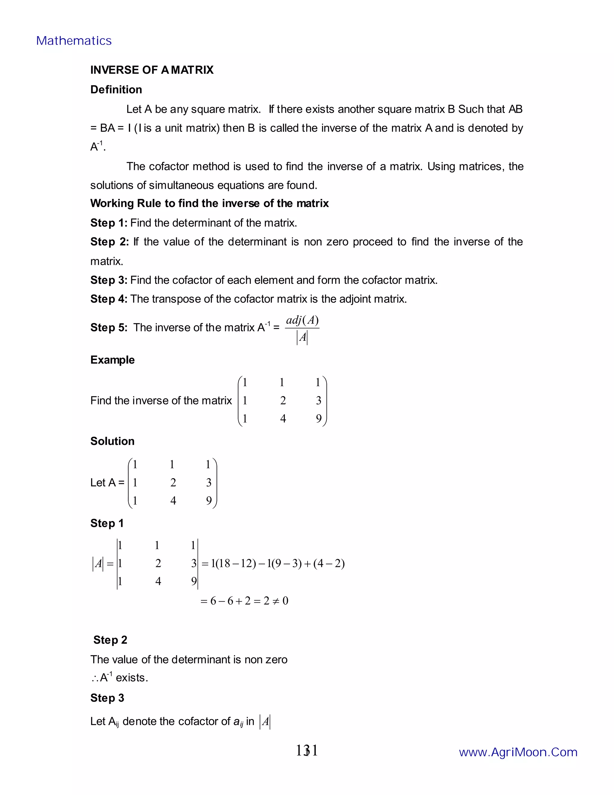 1
INVERSE OF AMATRIX
Definition
Let A be any square matrix. If there exists another square matrix B Such that AB
= BA = I (I is a unit matrix) then B is called the inverse of the matrix A and is denoted by
A-1
.
The cofactor method is used to find the inverse of a matrix. Using matrices, the
solutions of simultaneous equations are found.
Working Rule to find the inverse of the matrix
Step 1: Find the determinant of the matrix.
Step 2: If the value of the determinant is non zero proceed to find the inverse of the
matrix.
Step 3: Find the cofactor of each element and form the cofactor matrix.
Step 4: The transpose of the cofactor matrix is the adjoint matrix.
Step 5: The inverse of the matrix A-1
=
A
A
adj )
(
Example
Find the inverse of the matrix










9
4
1
3
2
1
1
1
1
Solution
Let A =










9
4
1
3
2
1
1
1
1
Step 1
0
2
2
6
6
)
2
4
(
)
3
9
(
1
)
12
18
(
1
9
4
1
3
2
1
1
1
1
≠
=
+
−
=
−
+
−
−
−
=
=
A
Step 2
The value of the determinant is non zero
∴A-1
exists.
Step 3
Let Aij denote the cofactor of aij in A
Mathematics
www.AgriMoon.Com
131
 