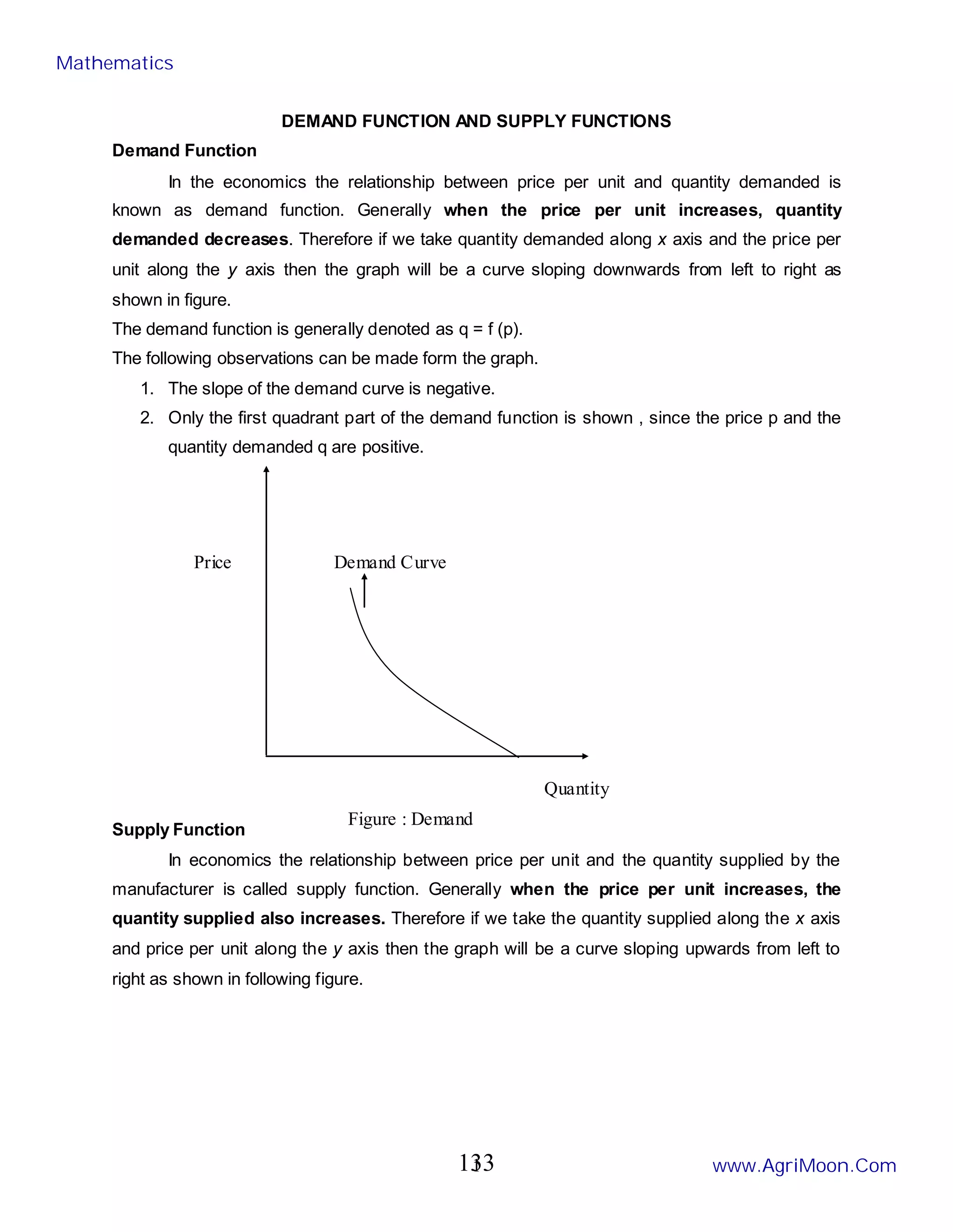 1
DEMAND FUNCTION AND SUPPLY FUNCTIONS
Demand Function
In the economics the relationship between price per unit and quantity demanded is
known as demand function. Generally when the price per unit increases, quantity
demanded decreases. Therefore if we take quantity demanded along x axis and the price per
unit along the y axis then the graph will be a curve sloping downwards from left to right as
shown in figure.
The demand function is generally denoted as q = f (p).
The following observations can be made form the graph.
1. The slope of the demand curve is negative.
2. Only the first quadrant part of the demand function is shown , since the price p and the
quantity demanded q are positive.
Supply Function
In economics the relationship between price per unit and the quantity supplied by the
manufacturer is called supply function. Generally when the price per unit increases, the
quantity supplied also increases. Therefore if we take the quantity supplied along the x axis
and price per unit along the y axis then the graph will be a curve sloping upwards from left to
right as shown in following figure.
Demand Curve
Quantity
Price
Figure : Demand
Mathematics
www.AgriMoon.Com
133
 
