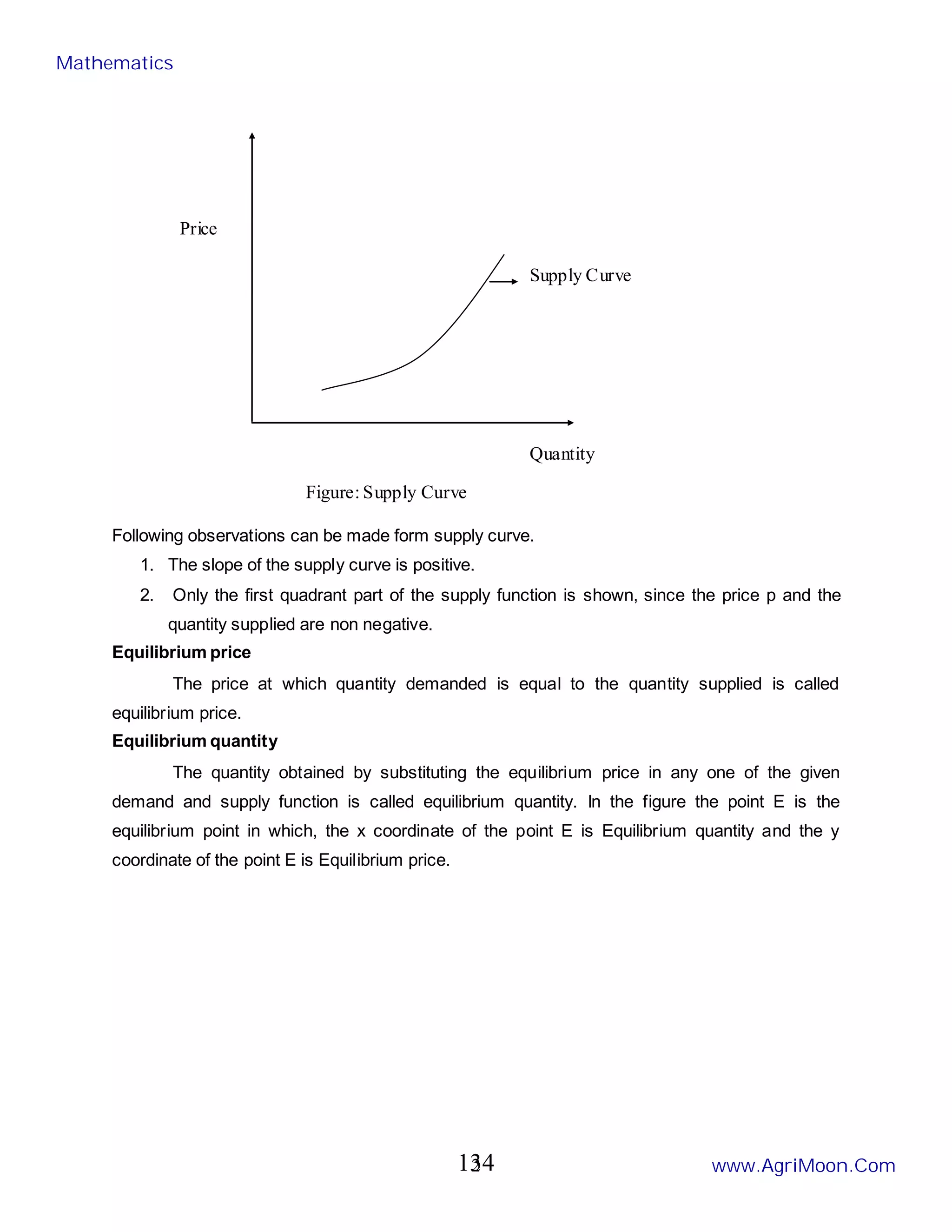 2
Following observations can be made form supply curve.
1. The slope of the supply curve is positive.
2. Only the first quadrant part of the supply function is shown, since the price p and the
quantity supplied are non negative.
Equilibrium price
The price at which quantity demanded is equal to the quantity supplied is called
equilibrium price.
Equilibrium quantity
The quantity obtained by substituting the equilibrium price in any one of the given
demand and supply function is called equilibrium quantity. In the figure the point E is the
equilibrium point in which, the x coordinate of the point E is Equilibrium quantity and the y
coordinate of the point E is Equilibrium price.
Supply Curve
Quantity
Price
Figure: Supply Curve
Mathematics
www.AgriMoon.Com
134
 